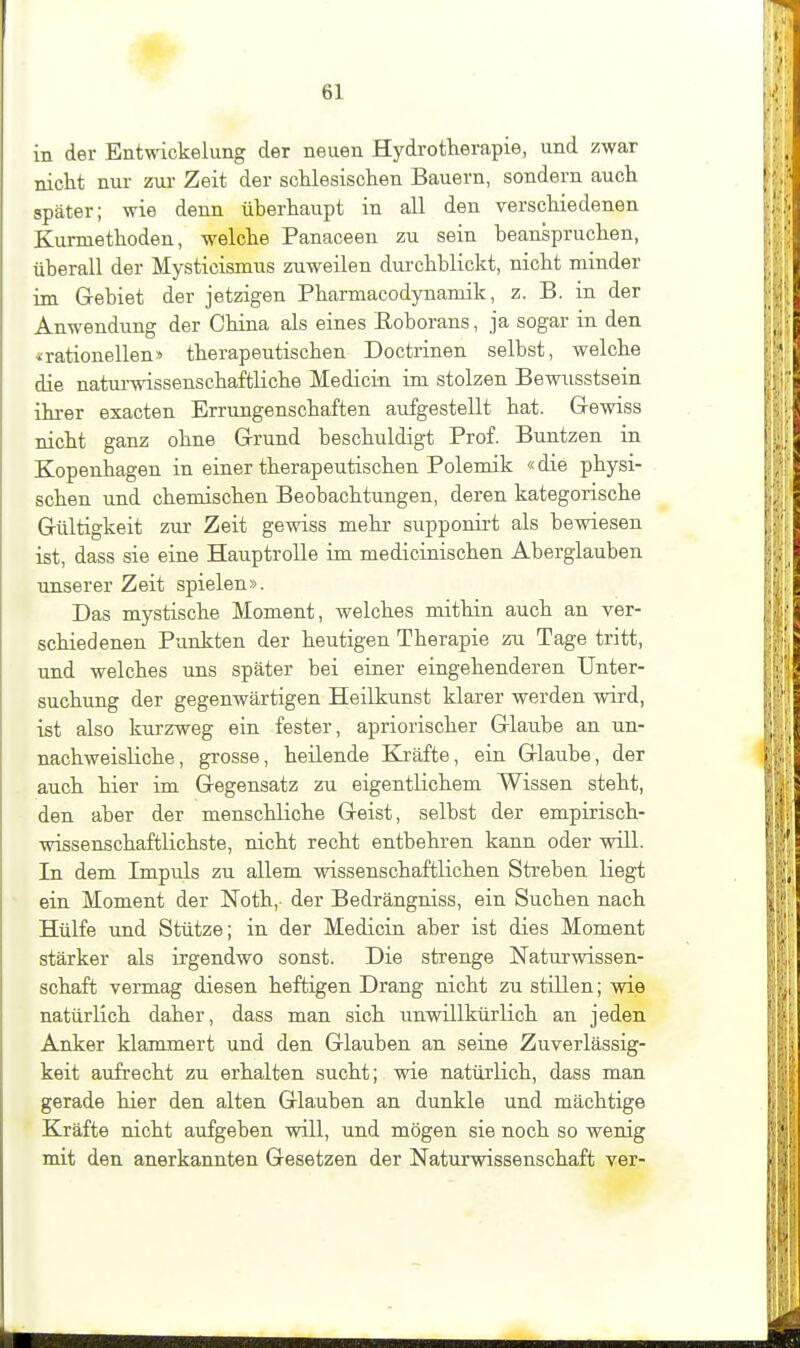 in der Entwickelung der neuen Hydrotherapie, und zwar nicht nur zm- Zeit der schlesischen Bauern, sondern auch später; wie denn überhaupt in all den verschiedenen Kurmethoden, welche Panaceen zu sein beanspruchen, überall der Mysticismus zuweilen durchblickt, nicht minder im Gebiet der jetzigen Pharmacodynamik, z. B. in der Anwendung der China als eines Roborans, ja sogar in den «rationellen» therapeutischen Doctrinen selbst, welche die natui'wissenschaftliche Medicin im stolzen Bewusstsein ihrer exacten Errungenschaften aufgestellt hat. Gewiss nicht ganz ohne Grund beschuldigt Prof. Buntzen in Kopenhagen in einer therapeutischen Polemik «die physi- schen und chemischen Beobachtungen, deren kategorische Gültigkeit zur Zeit gewiss mehr supponirt als bewiesen ist, dass sie eine Hauptrolle im medicinischen Aberglauben unserer Zeit spielen». Das mystische Moment, welches mitliin auch an ver- schiedenen Punkten der heutigen Therapie zu Tage tritt, und welches uns später bei einer eingehenderen Unter- suchung der gegenwärtigen Heilkunst klarer werden wird, ist also kurzweg ein fester, apriorischer Glaube an un- nachweisliche, grosse, heilende Kräfte, ein Glaube, der auch hier im Gegensatz zu eigentlichem Wissen steht, den aber der menschliche Geist, selbst der empirisch- wissenschaftlichste, nicht recht entbehren kann oder will. In dem Impuls zu allem wissenschaftlichen Sti'eben liegt ein Moment der Noth,- der Bedrängniss, ein Suchen nach Hülfe und Stütze; in der Medicin aber ist dies Moment stärker als irgendwo sonst. Die strenge Naturwissen- schaft vermag diesen heftigen Drang nicht zu stillen; wie natürlich daher, dass man sich unwillkürlich an jeden Anker klammert und den Glauben an seine Zuverlässig- keit aufrecht zu erhalten sucht; wie natürlich, dass man gerade hier den alten Glauben an dunkle und mächtige Kräfte nicht aufgeben will, und mögen sie noch so wenig mit den anerkannten Gesetzen der Naturwissenschaft ver-