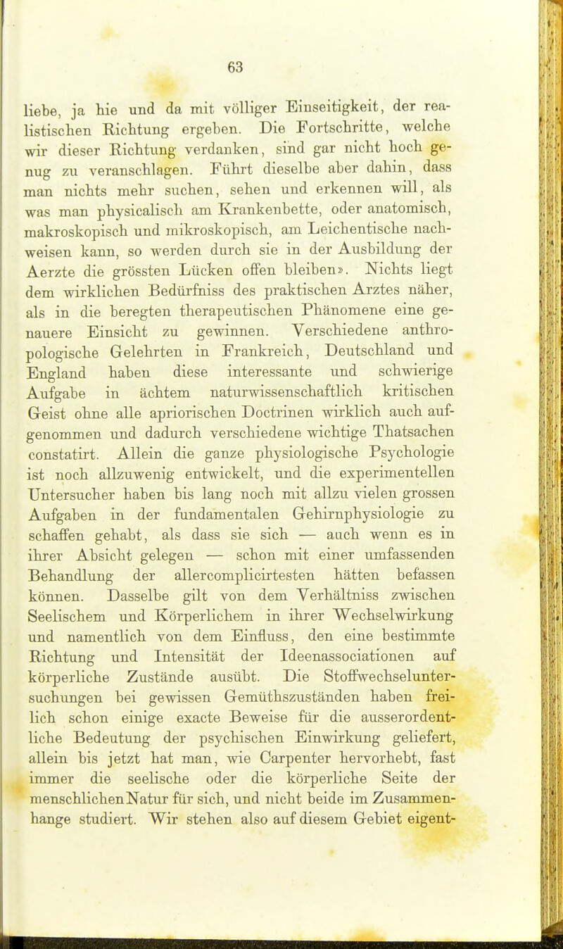 liebe, ja hie und da mit völliger Einseitigkeit, der rea- listischen Richtung ergeben. Die Fortschritte, welche wir dieser Eichtung verdanken, sind gar nicht hoch ge- nug zu. veranschlagen. Führt dieselbe aber dahin, dass man nichts mehr suchen, sehen und erkennen will, als was man physicalisch am Krankenbette, oder anatomisch, makroskopisch und mikroskopisch, am Leichentische nach- weisen kann, so werden durch sie in der Ausbildung der Aerzte die grössten Lücken offen bleiben». Nichts liegt dem vnrklichen Bedürfniss des praktischen Arztes näher, als in die beregten therapeutischen Phänomene eine ge- nauere Einsicht zu gevnnnen. Verschiedene anthro- pologische Gelehrten in Frankreich, Deutschland und England haben diese interessante und schwierige Aufgabe in achtem naturwissenschaftlich kritischen Geist ohne alle apriorischen Doctrinen wirklich auch auf- genommen und dadurch verschiedene wichtige Thatsachen constatii't. Allein die ganze physiologische Psychologie ist noch allzuwenig entwickelt, und die experimentellen Untersucher haben bis lang noch mit allzu vielen grossen Aufgaben in der fundamentalen Gehirnphysiologie zu schaffen gehabt, als dass sie sich — auch wenn es in ihrer Absicht gelegen — schon mit einer umfassenden Behandlung der allercomplicirtesten hätten befassen können. Dasselbe gilt von dem Yerhältniss zwischen Seelischem und Körperlichem in ihrer Wechselwirkung und namentlich von dem Einfluss, den eine bestimmte Richtung und Intensität der Ideenassociationen auf körperliche Zustände ausübt. Die Stoffwechselunter- suchungen bei gewissen Gemüthszuständen haben frei- lich schon einige exacte Beweise für die ausserordent- liche Bedeutung der psychischen Einvräkung geliefert, allein bis jetzt hat man, wie Carpenter hervorhebt, fast immer die seelische oder die körperliche Seite der menschlichen Natur für sich, und nicht beide im Zusammen- hange studiert. Wir stehen also auf diesem Gebiet eigent-