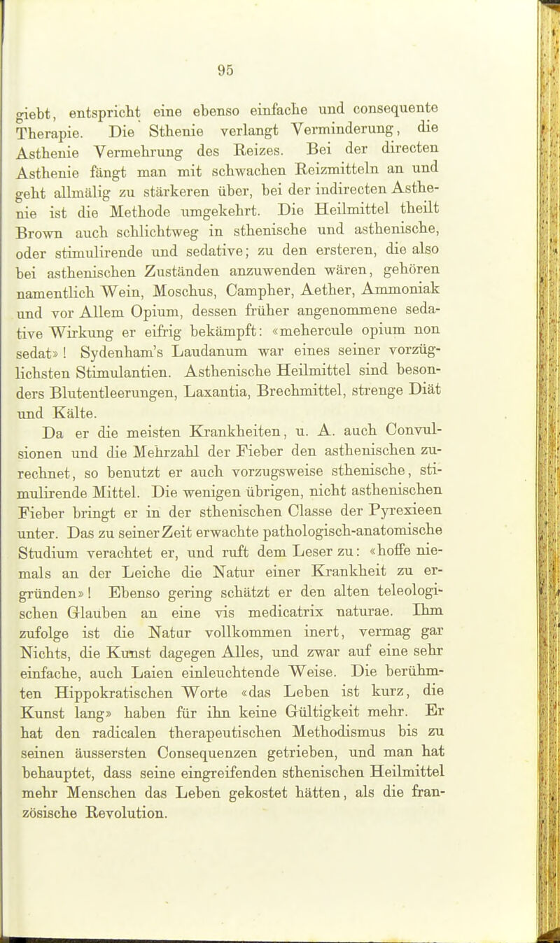 giebt, entspriclit eine ebenso einfaclie und consequente Therapie. Die Sthenie verlangt Verminderung, die Asthenie Vermehrung des Keizes. Bei der directen Asthenie fängt man mit schwachen Reizmitteln an und geht allmälig zu stärkeren über, bei der indirecten Asthe- nie ist die Methode umgekehrt. Die Heilmittel theilt Brown auch schlichtweg in sthenische und asthenische, oder stimulirende und sedative; zu den ersteren, die also bei asthenischen Zuständen anzuwenden wären, gehören namentlich Wein, Moschus, Campher, Aether, Ammoniak und vor Allem Opium, dessen früher angenommene seda- tive Wirkung er eifrig bekämpft: «mehercule opium non sedat» ! Sydenham's Laudanum war eines seiner vorzüg- lichsten Stimulantien. Asthenische Heilmittel sind beson- ders Blutentleerungen, Laxantia, Brechmittel, strenge Diät und Kälte. Da er die meisten Krankheiten, u. A. auch Convul- sionen und die Mehrzahl der Fieber den asthenischen zu- rechnet, so benutzt er auch vorzugsweise sthenische, sti- mulirende Mittel. Die wenigen übrigen, nicht asthenischen Fieber bringt er in der sthenischen Classe der Pyi-exieen unter. Das zu seiner Zeit erwachte pathologisch-anatomische Studium verachtet er, und ruft dem Leser zu: «hoffe nie- mals an der Leiche die Natur einer Krankheit zu er- gründen» ! Ebenso gering schätzt er den alten teleologi- schen Glauben an eine vis medicatrix naturae. Ihm zufolge ist die Natar vollkommen inert, vermag gar Nichts, die Kunst dagegen Alles, und zwar auf eine sehr einfache, auch Laien einleuchtende Weise. Die berühm- ten Hippokratischen Worte «das Leben ist kurz, die Kunst lang» haben für ihn keine Gültigkeit mehr. Er hat den radicalen therapeutischen Methodismus bis zu seinen äussersten Consequenzen getrieben, und man hat behauptet, dass seine eingreifenden sthenischen Heilmittel mehr Menschen das Leben gekostet hätten, als die fran- zösische Revolution.