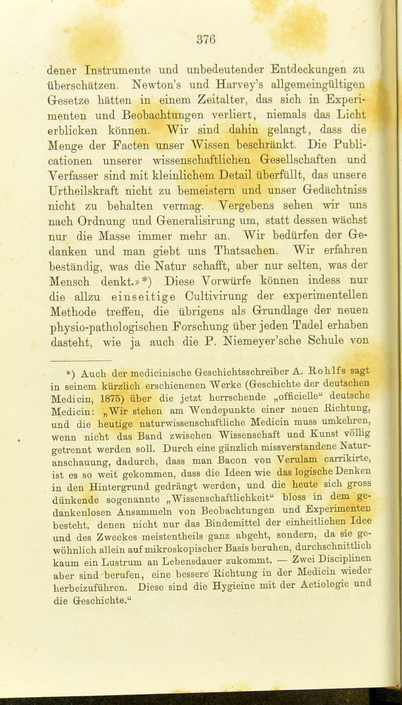 dener Instrumente und unbedeutender Entdeckungen zu überscliätzen. Newton's und Harvey's allgemeingültigen Gesetze hätten in einem Zeitalter, das sich in Experi- menten und Beobachtungen verliert, niemals das Licht erblicken können. Wir sind dahin gelangt, dass die Menge der Facten unser Wissen beschränkt. Die Publi- cationen unserer wissenschaftlichen Gesellschaften und Verfasser sind mit kleinlichem Detail überfüllt, das unsere Urtheilskraft nicht zu bemeistern und unser Gedächtniss nicht zu behalten vermag. Vergebens sehen wir uns nach Ordnung und Generalisü-ung um, statt dessen wächst nur die Masse immer mehr an. Wir bedürfen der Ge- danken und man giebt uns Thatsachen. Wir erfahren beständig, was die Natur schafft, aber nur selten, was der Mensch denkt.»*) Diese Vorwürfe können indess nur- die allzu einseitige Cultivirung der experimentellen Methode treffen, die übrigens als Grundlage der neuen physio-pathologischen Forschung über jeden Tadel erhaben dasteht, wie ja auch die P. Niemeyer'sche Schule von *) Auch der medicinische G-escMchtsschreiber A. Rohlfs sagt in seinem kürzlich erschienenen Werke (Geschichte der deutschen Medicin, 1875) über die jetzt herrschende „officieUe deutsche Medicin: „Wir stehen am Wendepunkte einer neuen ßichtung, und die heutige naturwissenschaftUche Medicin muss umkehren, wenn nicht das Band zwischen Wissenschaft und Kunst völhg getrennt werden soll. Durch eine gänzUch missverstandene Natur- anschauung, dadurch, dass man ßacon von Verulam carrikirte, ist es so weit gekommen, dass die Ideen wie das logische Denken in den Hintergrund gedrängt werden, und die heute sich gross dünkende sogenannte „Wissenschaftlichkeit bloss in dem ge- dankenlosen Ansammeln von Beobachtungen und Experimenten besteht, denen nicht nur das Bindemittel der einheitUchen Idee und des Zweckes meistentheils ganz abgeht, sondern, da sie ge- wöhnlich allein auf mikroskopischer Basis beruhen, durchschnittUch kaum ein Lustrum an Lebensdauer zukommt. — Zwei Disciplinen aber sind berufen, eine bessere' Richtung in der Medicin wieder herbeizuführen. Diese sind die Hygieine mit der Aetiologie und die Geschichte.