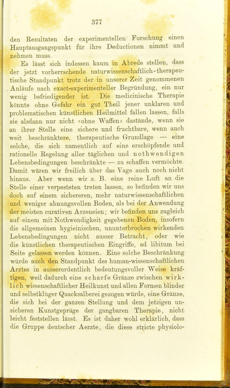 den Resultaten der experimentellen Forschung einen Hauptausgangspunkt für ihre Deductionen nimmt und nehmen muss. Es lässt sich indessen kaum in Abrede stellen, dass der jetzt vorherrschende naturwissenschaftlich-therapeu- tische Standpunkt trotz der in unserer Zeit genommenen Anläufe nach exact-experimenteller Begründung, ein nur wenig befriedigender ist. Die medicinische Therapie könnte ohne Grefahr ein gut Theil jener unklaren und problematischen künstlichen Heilmittel fallen lassen, falls sie alsda;nn nur nicht «ohne Waffen» dastände, wenn sie an ihrer Stelle eine sichere und fruchtbare, wenn auch weit beschränktere, therapeutische Grundlage — eine solche, die sich namentlich auf eine erschöpfende und rationelle Regelung aller täglichen und nothwendigen Lebensbedingungen beschränkte — zu schaffen vermöchte. Damit wären wir freilich über das Vage auch noch nicht hinaus. Aber wenn wir z. B. eine reine Luft an die Stelle einer verpesteten treten lassen, so befinden wir uns doch auf einem sichereren, mehr naturwissenschaftlichen und weniger ahnungsvollen Boden, als bei der Anwendung der meisten curativen Arzeneien; wir befinden uns zugleich auf eiuem mit Nothwendigkeit gegebenen Boden, insofern die allgemeinen hygieinischen, ununterbrochen wirkenden Lebensbedingungen nicht ausser Betracht, oder wie die künstlichen therapeutischen Eingriffe, ad libitum bei Seite gelassen werden können. Eine solche Beschränkung würde auch den Standpunkt des human-wissenschaftlichen Arztes in ausserordentlich bedeutungsvoller Weise kräf- tigen, weil dadurch eine scharfe Grränze zwischen wirk- lich wissenschaftlicher Heilkunst und allen Formen blinder Tind selbstklüger Quacksalberei gezogen würde, eine Gränze, die sich bei der ganzen Stellung und dem jetzigen un- sicheren Kunstgepräge der gangbaren Therapie, nicht leicht feststellen lässt. Es ist daher wohl erklärlich, dass die Gruppe deutscher Aerzte, die diese stricte physiolo-