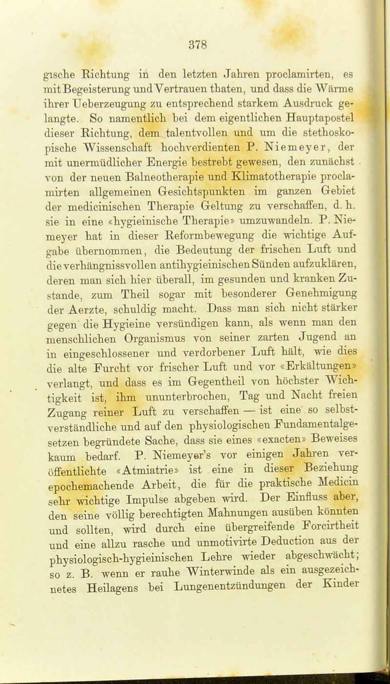 gisclie Richtung in den letzten Jahren proclamirten, es mit Begeisterung und Vertrauen thaten, und dass die AVärme ihrer Ueberzeugung zu entsprechend starkem Ausdruck ge- langte. So namentlich bei dem eigentlichen Hauptapostel dieser Richtung, dem talentvollen und um die stethosko- pische Wissenschaft hochverdienten P. Niemeyer, der mit unermüdlicher Energie bestrebt gewesen, den zunächst von der neuen Balneotherapie und Klimatotherapie procla- mirten allgemeinen Gresichtspunkten im ganzen Gebiet der medicinischen Therapie Geltung zu verschaffen, d. h. sie in eine «hygieinische Therapie» umzuwandeln. P. Nie- meyer hat in dieser Reformbewegung die wichtige Auf- gabe übernommen, die Bedeutung der frischen Luft und dieverhängnissvoUen antihygieinischen Sünden aufzuklären, deren man sich hier überall, im gesunden und kranken Zu- stande, zum Theil sogar mit besonderer Genehmigung der Aerzte, schuldig macht. Dass man sich nicht stärker gegen die Hygieine versündigen kann, als wenn man den menschlichen Organismus von seiner zarten Jugend an in eingeschlossener und Vierdorbener Luft hält, wie dies die alte Furcht vor frischer Luft und vor «Erkältungen» verlangt, und dass es im Gegentheil von höchster Wich- tigkeit ist, ihm ununterbrochen, Tag und Nacht freien Zugang reiner Luft zu verschaffen — ist eine so selbst- verständliche und auf den physiologischen Fundamentalge- setzen begründete Sache, dass sie eines «exacten» Beweises kaum bedarf. P. Niemeyer's vor einigen Jahi-en ver- öffentlichte «Atmiatrie» ist eine in dieser Beziehung epochemachende Arbeit, die für die praktische Medicin sehr wichtige Impulse abgeben wird. Der Einfluss aber, den seine völlig berechtigten Mahnungen ausüben könnten und sollten, wird durch eine übergreifende Forcirtheit und eine allzu rasche und unmotivirte Deduction aus der physiologisch-hygieinischen Lehre wieder abgeschwächt; so z. B. wenn er rauhe Winterwinde als ein ausgezeich- netes Heilagens bei Lungenentzündungen der Kinder