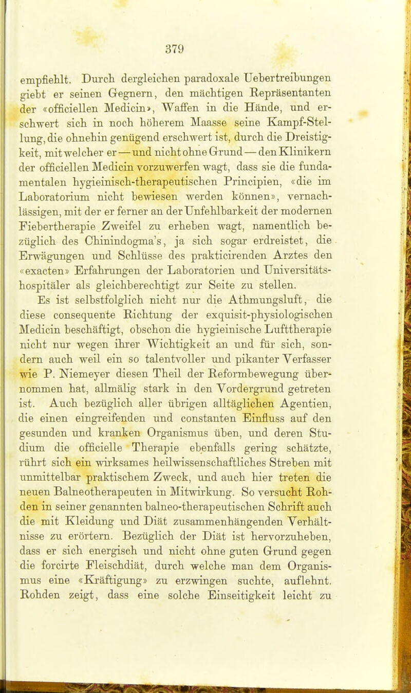 empfiehlt. Durch dergleichen paradoxale Uehertreibungen giebt er seinen Gegnern, den mächtigen Repräsentanten der «officiellen Medicin>, Waffen in die Hände, und er- schwert sich in noch höherem Maasse seine Kampf-Stel- lung, die ohnehin genügend erschwert ist, durch die Dreistig- keit, mit welcher er—und nicht ohne Grund—den Klinikern der officiellen Medicin vorzuwerfen wagt, dass sie die funda- mentalen hygieinisch-therapeutischen Principien, «die im Laboratorium nicht bewiesen werden können», vernach- lässigen, mit der er ferner an der Unfehlbarkeit der modernen Fiebertherapie Zweifel zu erheben wagt, namentlich be- züglich des Chinindogma's, ja sich sogar erdreistet, die Erwägungen und Schlüsse des prakticirenden Arztes den «exacten» Erfahrungen der Laboratorien und Universitäts- hospitäler als gleichberechtigt zur Seite zu stellen. Es ist selbstfolglich nicht nur die Athmungsluft, die diese consequente Richtung der exquisit-physiologischen Medicin beschäftigt, obschon die hygieinische Lufttherapie nicht nur wegen ikrer Wichtigkeit an und für sich, son- dern auch weil ein so talentvoller und pikanter Verfasser wie P. Niemeyer diesen Theil der Reformbewegung über- nommen hat, allmälig stark in den Vordergrund getreten ist. Auch bezüglich aller übrigen alltäglichen Agentien, die einen eingreifenden und constanten Einfluss auf den gesunden und kranken Organismus üben, und deren Stu- dium die officielle Therapie ebenfalls gering schätzte, rührt sich ein wii'ksames heilwissenschaftliches Streben mit unmittelbar praktischem Zweck, und auch hier treten die neuen Baineotherapeuten in Mitwirkung. So versucht Roh- den in seiner genannten balneo-therapeutischen Schrift auch die mit Kleidung und Diät zusammenhängenden Verhält- nisse zu erörtern. Bezüglich der Diät ist hervorzuheben, dass er sich energisch und nicht ohne guten Grund gegen die forcirte Fleischdiät, durch welche man dem Organis- mus eine «Kräftigung» zu erzwingen suchte, auflehnt. Rohden zeigt, dass eine solche Einseitigkeit leicht zu