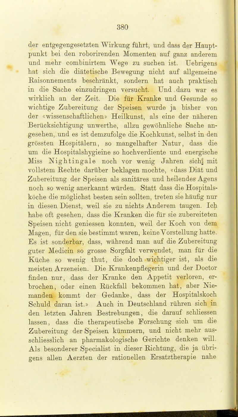 der entgegengesetzten Wirkung führt, und dass der Haupt- punkt bei den roborirenden Momenten auf ganz anderem und mebr combinirtem Wege zu suchen ist. Uebrigens hat sich die diätetische Bewegung nicht auf allgemeine Raisonnements beschränkt, sondern hat auch praktisch in die Sache einzudringen versucht. Und dazu war es wirklich an der Zeit. Die für Kranke und Gresunde so wichtige Zubereitung der Speisen wurde ja bisher von der «wissenschaftlichen» Heilkunst, als eine der näheren Berücksichtigung unwerthe, allzu gewöhnliche Sache an- gesehen, und es ist demzufolge die Kochkunst, selbst in den grössten Hospitälern, so mangelhafter Natur, dass die um die Hospitalshygieine so hochverdiente und energische Miss Nightingale noch vor wenig Jahren sioh^ mit vollstem Rechte darüber beklagen mochte, «dass Diät und Zubereitung der Speisen als sanitäres und heilendes Agens noch so wenig anerkannt würden. Statt dass die Hospitals- köche die möglichst besten sein sollten, treten sie häufig nur in diesen Dienst, weü sie zu nichts Anderem taugen. Ich habe oft gesehen, dass die Kranken die für sie zubereiteten Speisen nicht gemessen konnten, weü der Koch von dem Magen, für den sie bestimmt waren, keine Vorstellung hatte. Es ist sonderbar, dass, während man auf die Zubereitung guter Medicin so grosse Sorgfalt verwendet, man für die Küche so wenig thut, die doch wichtiger ist, als die meisten Arzeneien. Die Krankenpflegerin und der Doctor finden nur, dass der Ki-anke den Appetit verloren, er- brochen, oder einen Rückfall bekommen hat, aber Nie- manden kommt der Gedanke, dass der Hospitalskoch Schuld daran ist.» Auch in Deutschland rühren sich in den letzten Jahren Bestrebungen, die darauf scbliessen lassen, dass die therapeutische Forschung sich um die Zubereitung der Speisen kümmern, und nicht mehr aus- schliesslich an pharmakologische Grerichte denken wül. Als besonderer Specialist in dieser Richtung, die ja übri- gens allen Aerzten der rationellen Ersatztherapie nahe