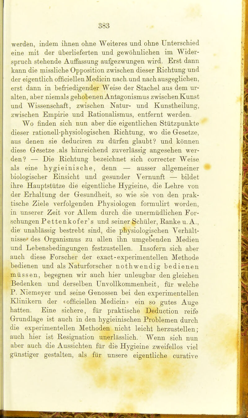 werden, indem ihnen ohne Weiteres und ohne Unterschied eine mit der überlieferten und gewöhnlichen im Wider- spruch stehende Auflfassung aufgezwungen wird. Erst dann kann die missliche Opposition zwischen dieser Richtung und der eigentlich officiellenMedicin nach und nach ausgeglichen, erst dann in befriedigender Weise der Stachel aus dem ur- alten, aber niemals gehobenen Antagonismus zwischen Kunst und Wissenschaft, zwischen Natur- und Kunstheilung, zwischen Empirie und Rationalismus, entfernt werden. Wo finden sich nun aber die eigentlichen Stützpunkte dieser rationell-physiologischen Richtung, wo die Gesetze, aus denen sie deducii'en zu dürfen glaubt? und können diese Gesetze .als hinreichend zuverlässig angesehen wer- den? — Die Richtung bezeichnet sich correcter Weise als eine hygieinische, denn — ausser allgemeiner • biologischer Einsicht und gesunder Vernunft — bildet ihre Hauptstütze die eigentliche Hygieine, die Lehre von der Erhaltung der Gesundheit, so wie sie von den j)rak- tische Ziele verfolgenden Physiologen formulii-t worden, in unserer Zeit vor Allem durch die unermüdlichen For- schungen Pettenkofer^s und seiner Schüler, Ranke U.A., die unablässig bestrebt sind, die physiologischen Verhält- nisse' des Organismus zu allen ihn umgebenden Medien und Lebensbedingungen festzustellen. Insofern sich aber auch diese Forscher der exact - experimentellen Methode bedienen und als Naturforscher nothwendig bedienen müssen, begegnen wir auch hier unleugbar den gleichen Bedenken und derselben ünvollkommenheit, für welche P. Niemeyer und seine Genossen bei den experimentellen Klinikern der «officiellen Medicin» ein so gutes Auge hatten. Eine sichere, für praktische Deduction reife Grundlage ist auch in den hygieinischen Problemen durch die experimentellen Methoden nicht leicht herzustellen; auch hier ist Resignation unerlässlich. Wenn sich nun aber auch die Aussichten für die Hygieine zweifellos viel günstiger gestalten, als für unsere eigentliche curative