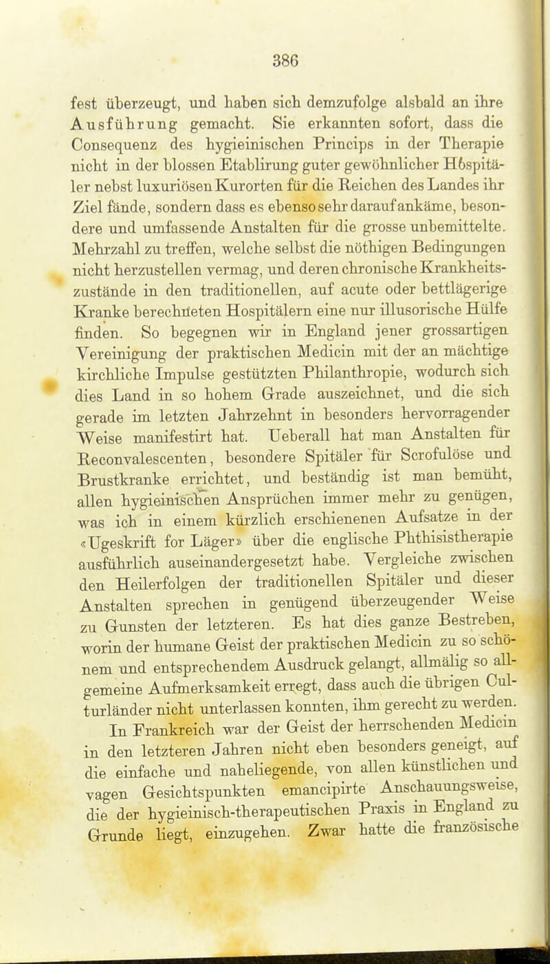 fest überzeugt, und haben sieb demzufolge alsbald an ibre Ausführung gemacht. Sie erkannten sofort, dass die Consequenz des hygieinischen Princips in der Therapie nicht in der blossen Etablirung guter gewöhnlicher H6spitä- 1er nebst luxuriösen Kurorten für die Reichen des Landes ihr Ziel fände, sondern dass es ebenso sehr darauf ankäme, beson- dere und umfassende Anstalten für die grosse unbemittelte. Mehrzahl zu treffen, welche selbst die nöthigen Bedingungen nicht herzustellen vermag, und deren chronische Kjankheits- zustände in den traditionellen, auf acute oder bettlägerige Kranke berechrteten Hospitälern eine nur illusorische Hülfe finden. So begegnen wir in England jener grossartigen Vereinigung der praktischen Medicin mit der an mächtige kirchliche Impulse gestützten Philanthropie, wodurch sich dies Land in so hohem Grade auszeichnet, und die sich gerade im letzten Jahrzehnt in besonders hervorragender Weise manifestirt hat. Ueberall hat man Anstalten für Eeconvalescenten, besondere Spitäler für Scrofulöse und Brustkranke errichtet, und beständig ist man bemüht, allen hygieinisclTen Ansprüchen immer mehr zu genügen, was ich in einem kürzlich erschienenen Aufsatze in der «Ugeskrift for Läger» über die englische Phthisistherapie ausführlich auseinandergesetzt habe. Vergleiche zwischen den Heüerfolgen der traditionellen Spitäler und dieser Anstalten sprechen in genügend überzeugender Weise zu Gunsten der letzteren. Es hat dies ganze Bestreben, worin der humane Geist der praktischen Medicin zu so schö- nem und entsprechendem Ausdruck gelangt, allmälig so all- gemeine Aufmerksamkeit erregt, dass auch die übrigen Cul- turländer nicht unterlassen konnten, ihm gerecht zu werden. In Frankreich war der Geist der herrschenden Medicin in den letzteren Jahren nicht eben besonders geneigt, auf die einfache und nabeliegende, von allen künstlichen und vagen Gesichtspunkten emancipirte Anschauungsweise, die der hygieinisch-therapeutischen Praxis in England zu Grunde liegt, einzugehen. Zwar hatte die französische