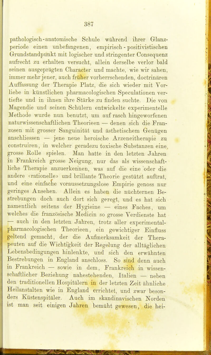 pathologisch-anatomische Schule während ihrer Glanz- periode einen unbefangenen, empirisch - positivistischen. Grundstandpunkt mit logischer und stringenter Consequenz aufi-echt zu erhalten versucht, allein derselbe verlor bald seinen ausgeprägten Character und machte, wie wir sahen, immer mehr jener, auch früher vorherrschenden, doctrinären Auffassung der Therapie Platz, die sich wieder mit Vor- liebe in künstlichen pharmacologischen Speculationen ver- tiefte und in ihnen ihre Stärke zu finden suchte. Die von Magendie und seinen Schülern entwickelte experimentelle Methode wurde nun benutzt, um auf rasch hingeworfenen naturwissenschaftlichen Theorieen — denen sich die Fran- zosen mit grosser Sanguinität und ästhetischem Genügen anschliessen — jene neue heroische Arzeneitherapie zu construiren, in welcher geradezu toxische Substanzen eine, grosse EoUe spielen. Man hatte in den letzten Jahren in Frankreich grosse Neigung, nur das als wissenschaft- liche Therapie anzuerkennen, was auf die eine oder die andere «rationelle» und brillante Theorie gestützt auftrat, und eine einfache voraussetzungslose Empirie genoss nur geringes Ansehen. Allein es haben die nüchternen Be- strebungen doch auch dort sich geregt, und es hat sich namentlich seitens der Hygieine — eines Faches, um welches die französische Medicin so grosse Verdienste hat — auch in den letzten Jahren, trotz aller experimental- pharmacologischen Theorieen, ein gewichtiger Einfluss geltend gemacht, der die Aufmerksamkeit der Thera- peuten auf die Wichtigkeit der Eegelung der alltäglichen Lebensbedingungen hinlenkte, und sich den erwähnten Bestrebungen in England anschloss. So sind denn auch in Frankreich — sowie in dem, Frankreich in wissen- schaftlicher Beziehung nahestehenden, Italien — neben den traditionellen Hospitälern in der letzten Zeit ähnliche Heilanstalten wie in England errichtet, und zwar beson- ders Küstenspitäler. Auch im skandinavischen Norden ist man seit einigen Jahren bemüht gewesen, die hei-