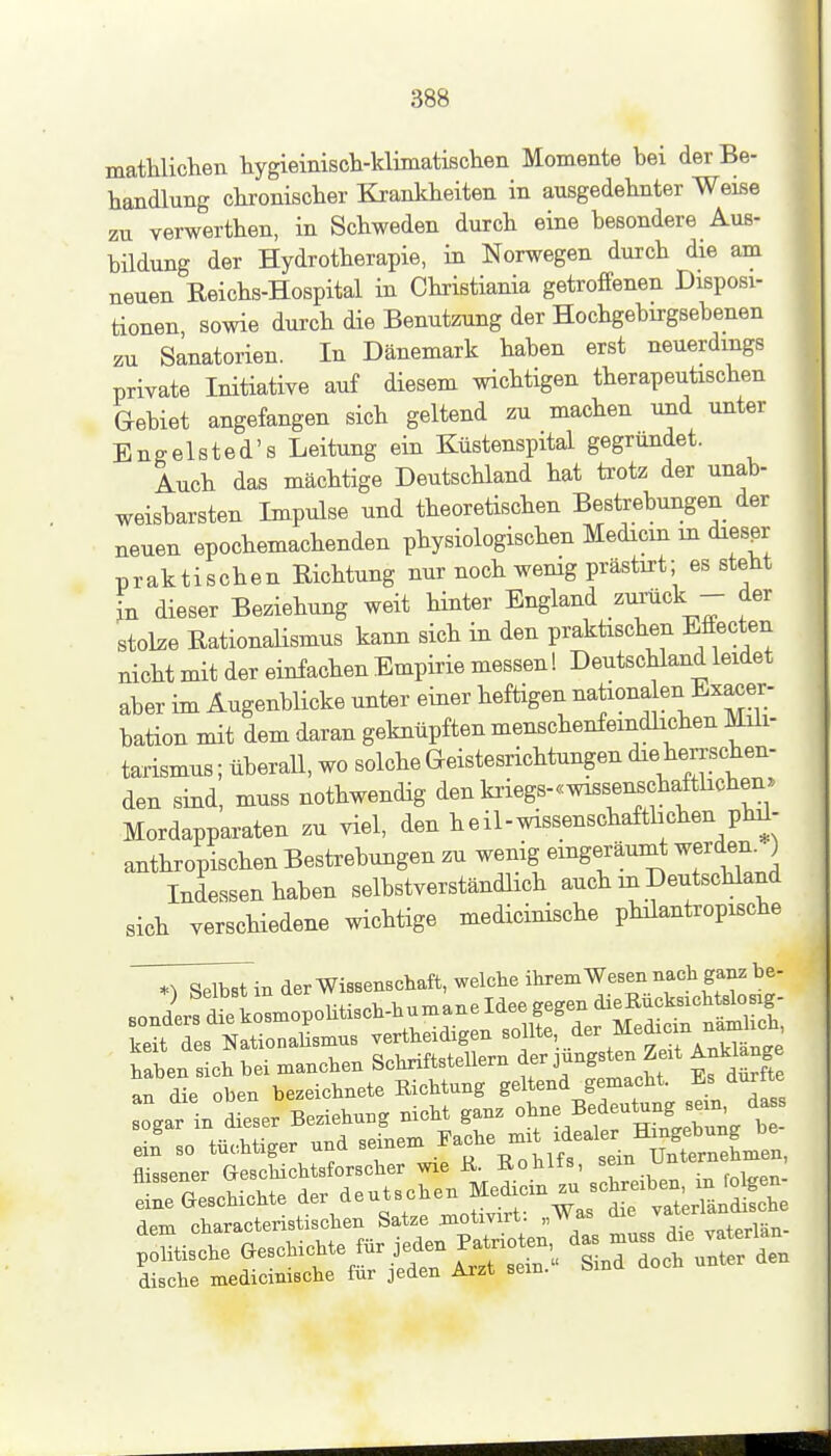 mathlichen hygieiniscli-klimatisclieii Momente bei der Be- handlung chronisclier Krankheiten in ausgedehnter Weise zu verwerthen, in Schweden durch eine besondere Aus- bildung der Hydrotherapie, in Norwegen durch die am neuen Reichs-Hospital in Christiania getroffenen Disposi- tionen sowie durch die Benutzung der Hochgebirgsebenen zu Sanatorien. In Dänemark haben erst neuerdings private Initiative auf diesem wichtigen therapeutischen Gebiet angefangen sich geltend zu machen und unter Engelsted's Leitung ein Küstenspital gegründet. Auch das mächtige Deutschland hat trotz der unab- weisbarsten Impulse und theoretischen Bestrebungen der neuen epochemachenden physiologischen Medicm in diesßr praktischen Richtung nur noch wenig prästirt; es steht in dieser Beziehung weit Hnter England zmück - der stolze Rationalismus kann sich in den praktischen Effecten nicht mit der einfachen Empirie messen! Deutschland leidet aber im Äugenblicke unter einer heftigen ^^tionden ^^xacer- bation mit dem daran geknüpften menschenfeindlichen Müi- tarismus; überall, wo solche Geistesrichtungen die herrschen- den smA, muss nothwendig den kriegs-«wissenschafthchen. Mordapparaten zu viel, den heil-wissenschaftlichen phd- anthropischen Bestrebungen zu wenig eingeräumt werden. ) Indessen haben selbstverständlich auch in Deutschland sich verschiedene wichtige medicinische philantropische ^T^^in der Wissenschaft, welche ihrem Wesen nach ganz be- haben sich bei manchen Schriftstellern der jüngsten Zeit Anklänge an die oben bezeichnete Richtung geltend gemacht. Es dur te ogar in dSer Beziehung nicht ganz Bedeutung^-^^^^ eif so tüchtiger und seinem .^^^^ -^///^ÄS^ dem characteristischen Satze jnotivirt. „Was ttie v
