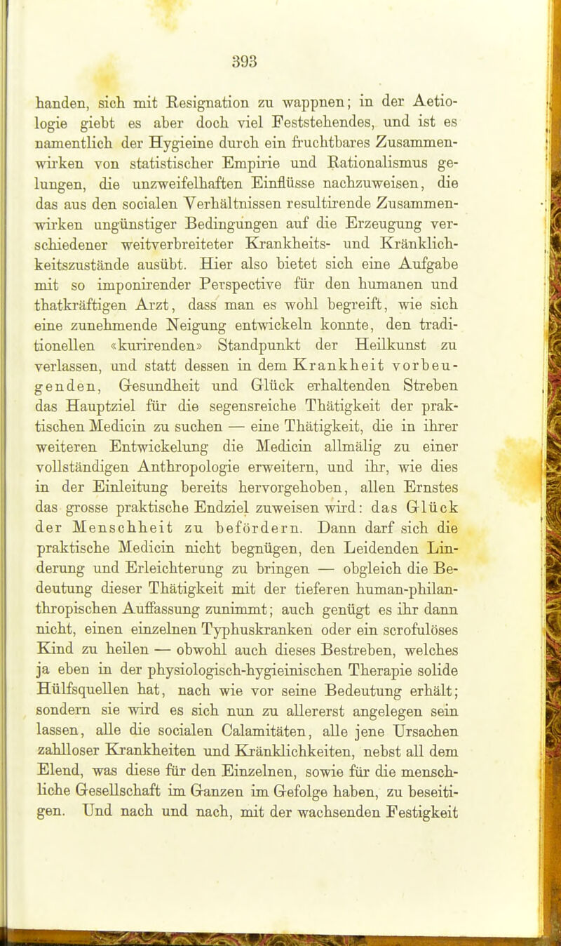handen, sich mit Resignation zu wappnen; in der Aetio- logie giebt es aber doch viel Feststehendes, und ist es namentlich der Hygieine durch ein fruchtbares Zusammen- wirken von statistischer Empirie und Rationalismus ge- lungen, die unzweifelhaften Einflüsse nachzuweisen, die das aus den socialen Verhältnissen resultirende Zusammen- wirken ungünstiger Bedingungen auf die Erzeugung ver- schiedener weitverbreiteter Krankheits- und Kränklich- keitszustände ausübt. Hier also bietet sich eine Aufgabe mit so imponirender Perspective für den humanen und thatkräftigen Arzt, dass man es wohl begreift, wie sich eine zunehmende Neigung entwickeln konnte, den tradi- tionellen «kurirenden» Standpunkt der Heilkunst zu verlassen, und statt dessen in dem Krankheit vorbeu- genden, Gesundheit und Glück erhaltenden Streben das Hauptziel für die segensreiche Thätigkeit der prak- tischen Medicin zu suchen — eine Thätigkeit, die in ihrer weiteren Entwickelung die Medicin allmälig zu einer vollständigen Anthropologie erweitern, und ihr, wie dies in der Einleitung bereits hervorgehoben, allen Ernstes das grosse praktische Endziel zuweisen wird: das Glück der Menschheit zu befördern. Dann darf sich die praktische Medicin nicht begnügen, den Leidenden Lin- derung und Erleichterung zu bringen — obgleich die Be- deutung dieser Thätigkeit mit der tieferen human-philan- thropischen Auffassung zunimmt; auch genügt es ihr dann nicht, einen emzelnen Typhuskranken oder ein scrofulöses Blind zu heilen — obwohl auch dieses Bestreben, welches ja eben in der physiologisch-hygieinischen Therapie solide Hülfsquellen hat, nach wie vor seine Bedeutung erhält; sondern sie wird es sich nun zu allererst angelegen sein lassen, alle die socialen Calamitäten, alle jene Ursachen zahlloser Krankheiten und Kränklichkeiten, nebst all dem Elend, was diese für den Einzelnen, sowie für die mensch- liche Gesellschaft im Ganzen im Gefolge haben, zu beseiti- gen. Und nach und nach, mit der wachsenden Festigkeit