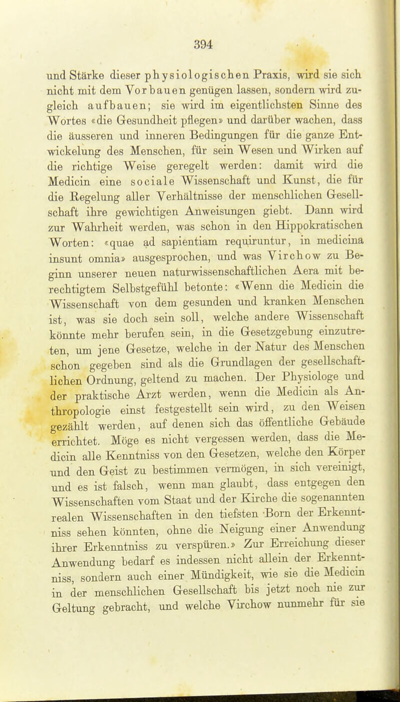 und Stärke dieser physiologischen Praxis, wird sie sich nicht mit dem Vorbauen genügen lassen, sondern wird zu- gleich aufbauen; sie wird im eigentlichsten Sinne des Wortes «die Gesundheit pflegen» und darüber wachen, dass die äusseren und inneren Bedingungen für die ganze Ent- wickelung des Menschen, für sein Wesen und Wii'ken auf die richtige Weise geregelt werden: damit wird die Medicin eine sociale Wissenschaft und Kunst, die für die Regelung aller Verhältnisse der menschlichen Gresell- schaft ihre gewichtigen Anweisungen giebt. Dann wird zur Wahrheit werden, was schon in den Hippokratischen Worten: «quae ad sapientiam requiruntur, in medicina insunt omnia» ausgesprochen, und was Virchow zu Be- ginn unserer neuen natui'wissenschaftlichen Aera mit be- rechtigtem Selbstgefühl betonte: «Wenn die Medicin die Wissenschaft von dem gesunden und kranken Menschen ist, was sie doch sein soll, welche andere Wissenschaft könnte mehr berufen sein, in die Gesetzgebung einzutre- ten, um jene Gesetze, welche in der Natur des Menschen schon gegeben sind als die Grundlagen der gesellschaft- lichen Ordnung, geltend zu machen. Der Physiologe und der praktische Arzt werden, wenn die Medicin als An- thropologie einst festgestellt sein wird, zu den Weisen gezählt werden, auf denen sich das öffentliche Gebäude errichtet. Möge es nicht vergessen werden, dass die Me- dicin alle Kenntniss von den Gesetzen, welche den Körper und den Geist zu bestimmen vennögen, in sich vereinigt, und es ist falsch, wenn man glaubt, dass entgegen den Wissenschaften vom Staat und der Kirche die sogenannten realen Wissenschaften in den tiefsten -Born der Erkennt- niss sehen könnten, ohne die Neigung einer Anwendung ihrer Erkenntniss zu verspüren.» Zur Erreichung dieser Anwendung bedarf es indessen nicht allein der Erkennt- niss, sondern auch einer Mündigkeit, wie sie die Medicm in der menschlichen Gesellschaft bis jetzt noch nie zur Geltung gebracht, und welche Virchow nunmehr für sie