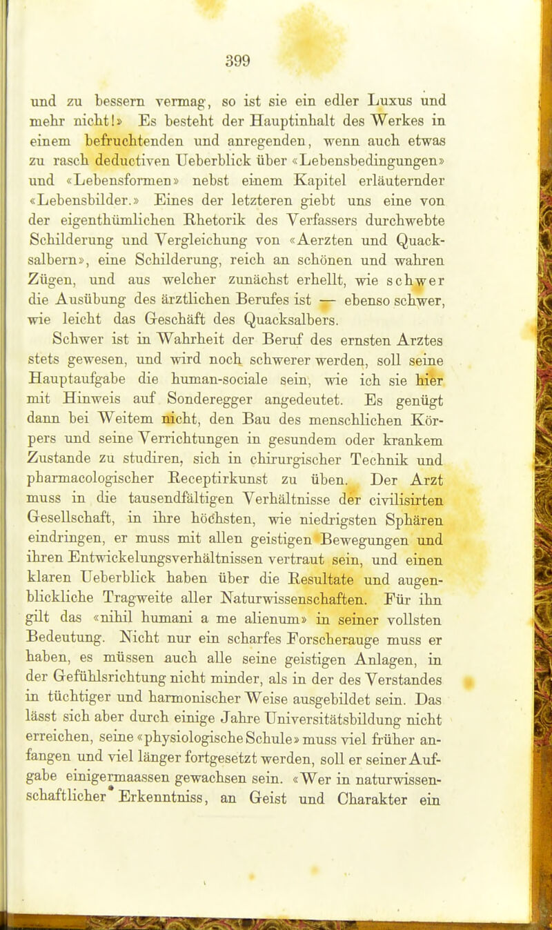 und zu bessern vermag, so ist sie ein edler Luxus und mehr nicht!» Es besteht der Hauptinhalt des Werkes in einem befruchtenden und anregenden, wenn auch etwas zu rasch deductiven Ueberblick über «Lebensbedingungen» und «Lebensformen» nebst einem Kapitel erläuternder «Lebensbilder.» Eines der letzteren giebt uns eine von der eigenthümliehen Rhetorik des Verfassers durchwebte Schilderung und Vergleichung von «Aerzten und Quack- salbern», eine Schilderung, reich an schönen und wahi-en Zügen, und aus welcher zunächst erhellt, wie schwer die Ausübung des ärztlichen Berufes ist — ebenso schwer, wie leicht das Greschäft des Quacksalbers. Schwer ist in Wahrheit der Beruf des ernsten Arztes stets gewesen, und wird noch schwerer werden, soll seiae Hauptaufgabe die human-sociale sein, wie ich sie hier mit Hinweis auf Sonderegger angedeutet. Es genügt dann bei Weitem nicht, den Bau des menschlichen Kör- pers und seine Verrichtungen in gesundem oder krankem Zustande zu studiren, sich in chirurgischer Technik und pharmacologischer Receptirkunst zu üben. Der Arzt muss in die tausendfältigen Verhältnisse der civilisirten Gesellschaft, in ihre höchsten, wie niedrigsten Sphären eiudringen, er muss mit allen geistigen Bewegungen und ihren Entwickelungsverhältnissen vertraut sein, und einen klaren Ueberblick haben über die Resultate und augen- blickliche Tragweite aller Naturwissenschaften. Für ihn gilt das «nihil humani a me alienum» in seiner vollsten Bedeutung. Nicht nur ein scharfes Forscherauge muss er haben, es müssen auch alle seine geistigen Anlagen, in der Gefühlsrichtung nicht minder, als in der des Verstandes in tüchtiger und harmonischer Weise ausgebildet sein. Das lässt sich aber durch einige Jahre Universitätsbildung nicht erreichen, seine «physiologischeSchule» muss viel früher an- fangen und viel länger fortgesetzt werden, soll er seiner Auf- gabe einigermaassen gewachsen sein. «Wer in naturwissen- schaftlicher Erkenntniss, an Geist und Charakter ein