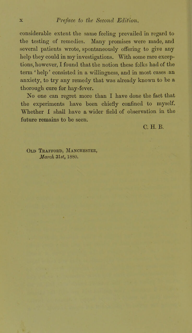 considerable extent the same feeling prevailed in regard to the testing of remedies. Many promises were made, and several patients wrote, spontaneously offering to give any help they could in my investigations. With some rare excep- tions, however, I found that the notion these folks had of the term ' help' consisted in a willingness, and in most cases an anxiety, to try any remedy that was already known to be a thorough cure for hay-fever. No one can regret more than I have done the fact that the experiments have been chiefiy confined to myself. Whether I shall have a wider field of observation in the future remains to be seen. C. H. B. Old Trafford, Manchester, March 31st, 1880.