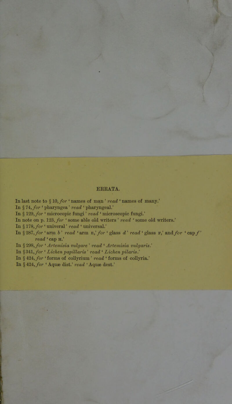 EKKATA. In last note to § 10, for ' names of man ' read ' names of many.' In § 74, for ' pharyngea1 read ' pharyngeal.' In § 129, for ' microcopic fungi' read ' microscopic fungi.' In note on p. 123, for ' some able old writers ' read ' some old writers.' In § 178, for ' univeral' read ' universal.' In § 287, for ' arm b ' read ' arm e,' for ' glass d ' read ' glass f,' and for ' cap /' read 'cap h.' In §298,ybr 'Artemisia vulgare ' read ' Artemisia vulgaris.' In §341, for 1 Lichen papillaris ' read 1 Lichen pilaris.' In § 424,/or 'forms of collyrium ' read ' forms of collyria.' In § 424,/or ' Aquae dist.' read ' Aquae dest.'