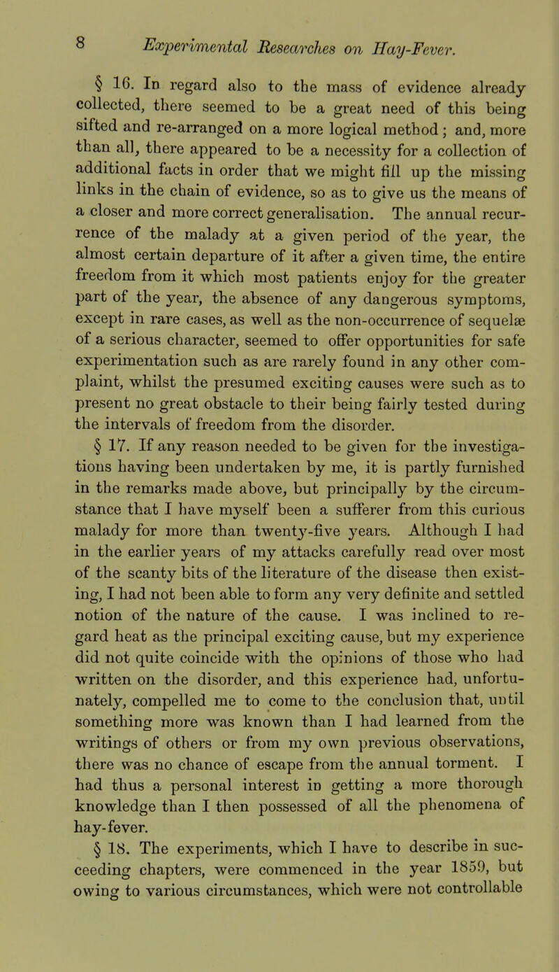 § 16. In regard also to the mass of evidence already collected, there seemed to be a great need of this being sifted and re-arranged on a more logical method; and, more than all, there appeared to be a necessity for a collection of additional facts in order that we might fill up the missing links in the chain of evidence, so as to give us the means of a closer and more correct generalisation. The annual recur- rence of the malady at a given period of the year, the almost certain departure of it after a given time, the entire freedom from it which most patients enjoy for the greater part of the year, the absence of any dangerous symptoms, except in rare cases, as well as the non-occurrence of sequelae of a serious character, seemed to offer opportunities for safe experimentation such as are rarely found in any other com- plaint, whilst the presumed exciting causes were such as to present no great obstacle to their being fairly tested during the intervals of freedom from the disorder. § 17. If any reason needed to be given for the investiga- tions having been undertaken by me, it is partly furnished in the remarks made above, but principally by the circum- stance that I have myself been a sufferer from this curious malady for more than twent37-five years. Although I had in the earlier years of my attacks carefully read over most of the scanty bits of the literature of the disease then exist- ing, I had not been able to form any very definite and settled notion of the nature of the cause. I was inclined to re- gard heat as the principal exciting cause, but my experience did not quite coincide with the opinions of those who had written on the disorder, and this experience had, unfortu- nately, compelled me to come to the conclusion that, until something more was known than I had learned from the writings of others or from my own previous observations, there was no chance of escape from the annual torment. I had thus a personal interest in getting a more thorough knowledge than I then possessed of all the phenomena of hay-fever. § 18. The experiments, which I have to describe in suc- ceeding chapters, were commenced in the year 1859, but owing to various circumstances, which were not controllable