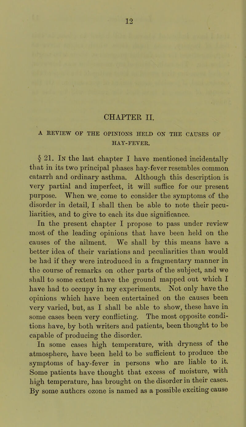 CHAPTER II. A REVIEW OF THE OPINIONS HELD ON THE CAUSES OF HAY-FEVER. § 21. In the last chapter I have mentioned incidentally that in its two principal phases hay-fever resembles common catarrh and ordinary asthma. Although this description is very partial and imperfect, it will suffice for our present purpose. When we< come to consider the symptoms of the disorder in detail, I shall then be able to note their pecu- liarities, and to give to each its due significance. In the present chapter I propose to pass under review most of the leading opinions that have been held on the causes of the ailment. We shall by this means have a better idea of their variations and peculiarities than would be had if they were introduced in a fragmentary manner in the course of remarks on other parts of the subject, and we shall to some extent have the ground mapped out which I have had to occupy in my experiments. Not only have the opinions which have been entertained on the causes been very varied, but, as I shall be able to show, these have in some cases been very conflicting. The most opposite condi- tions have, by both writers and patients, been thought to be capable of producing the disorder. In some cases high temperature, with dryness of the atmosphere, have been held to be sufficient to produce the symptoms of hay-fever in persons who are liable to it. Some patients have thought that excess of moisture, with high temperature, has brought on the disorder in their cases. By some authors ozone is named as a possible exciting cause