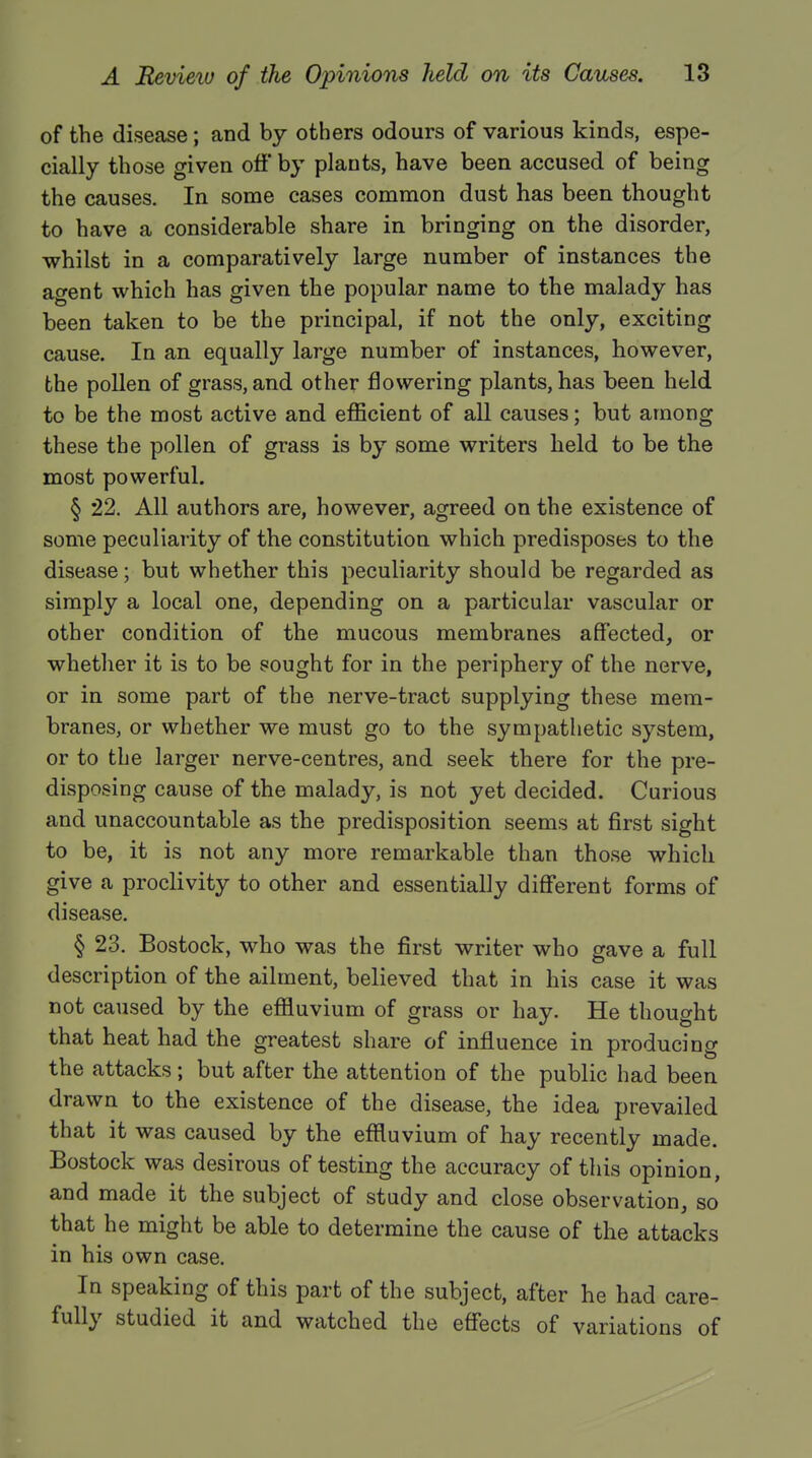 of the disease; and by others odours of various kinds, espe- cially those given off by plants, have been accused of being the causes. In some cases common dust has been thought to have a considerable share in bringing on the disorder, whilst in a comparatively large number of instances the agent which has given the popular name to the malady has been taken to be the principal, if not the only, exciting cause. In an equally large number of instances, however, the pollen of grass, and other flowering plants, has been held to be the most active and efficient of all causes; but among these the pollen of grass is by some writers held to be the most powerful. § 22. All authors are, however, agreed on the existence of some peculiarity of the constitution which predisposes to the disease; but whether this peculiarity should be regarded as simply a local one, depending on a particular vascular or other condition of the mucous membranes affected, or whether it is to be sought for in the periphery of the nerve, or in some part of the nerve-tract supplying these mem- branes, or whether we must go to the sympathetic system, or to the larger nerve-centres, and seek there for the pre- disposing cause of the malady, is not yet decided. Curious and unaccountable as the predisposition seems at first sight to be, it is not any more remarkable than those which give a proclivity to other and essentially different forms of disease. § 23. Bostock, who was the first writer who gave a full description of the ailment, believed that in his case it was not caused by the effluvium of grass or hay. He thought that heat had the greatest share of influence in producing the attacks; but after the attention of the public had been drawn to the existence of the disease, the idea prevailed that it was caused by the effluvium of hay recently made. Bostock was desirous of testing the accuracy of this opinion, and made it the subject of study and close observation, so that he might be able to determine the cause of the attacks in his own case. In speaking of this part of the subject, after he had care- fully studied it and watched the effects of variations of