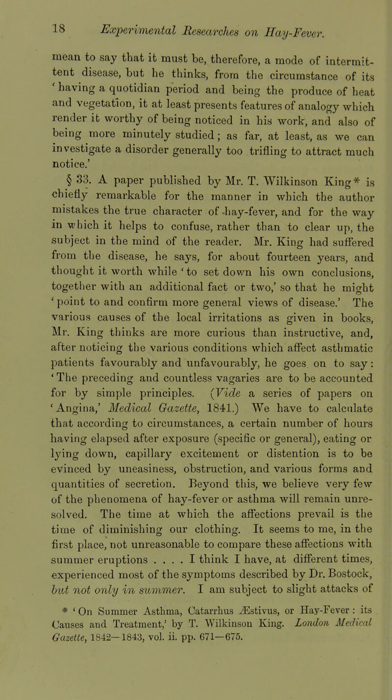 mean to say that it must be, therefore, a mode of intermit- tent disease, but he thinks, from the circumstance of its ' having a quotidian period and being the produce of heat and vegetation, it at least presents features of analogy which render it worthy of being noticed in his work, and also of being more minutely studied; as far, at least, as we can investigate a disorder generally too trifling to attract much notice.' § 33. A paper published by Mr. T. Wilkinson King* is chiefly remarkable for the manner in which the author mistakes the true character of hay-fever, and for the way in which it helps to confuse, rather than to clear up, the subject in the mind of the reader. Mr. King had suffered from the disease, he says, for about fourteen years, and thought it worth while ' to set down his own conclusions, together with an additional fact or two,' so that he might * point to and confirm more general views of disease.' The various causes of the local irritations as given in books, Mr. King thinks are more curious than instructive, and, after noticing the various conditions which affect asthmatic patients favourably and unfavourably, he goes on to say: ' The preceding and countless vagaries are to be accounted for by simple principles. (Vide a series of papers on 'Angina,' Medical Gazette, 1841.) We have to calculate that according to circumstances, a certain number of hours having elapsed after exposure (specific or general), eating or lying down, capillary excitement or distention is to be evinced by uneasiness, obstruction, and various forms and quantities of secretion. Beyond this, we believe very few of the phenomena of hay-fever or asthma will remain unre- solved. The time at which the affections prevail is the time of diminishing our clothing. It seems to me, in the first place, not unreasonable to compare these affections with summer eruptions .... I think I have, at different times, experienced most of the symptoms described by Dr. Bostock, but not only in summer. I am subject to slight attacks of * ' On Summer Asthma, Catarrhus ^Estivus, or Hay-Fever: its Causes and Treatment,' by T. Wilkinson King. London Medical Gazette, 1842—1843, vol. ii. pp. 671—675.