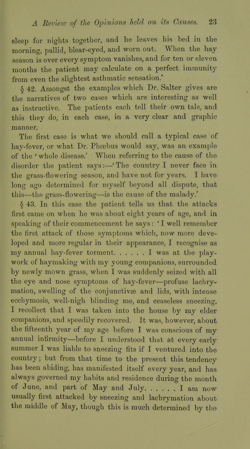 sleep for nights together, and he leaves his bed in the morning, pallid, blear-eyed, and worn out. When the hay season is over every symptom vanishes, and for ten or eleven months the patient may calculate on a perfect immunity from even the slightest asthmatic sensation.' § 42. Amongst the examples which Dr. Salter gives are the narratives of two cases which are interesting as well as instructive. The patients each tell their own tale, and this they do, in each case, in a very clear and graphic manner. The first case is what we should call a typical case of hay-fever, or what Dr. Phoebus would say, was an example of the ' whole disease.' When referring to the cause of the disorder the patient says:—' The country I never face in the grass-flowering season, and have not for years. I have long ago determined for myself beyond all dispute, that this—the grass-flowering—is the cause of the malady.' § 43. In this case the patient tells us that the attacks first came on when he was about eight years of age, and in speaking of their commencement he says : ' I well remember the first attack of those symptoms which, now more deve- loped and more regular in their appearance, I recognise as my annual hay-fever torment I was at the play- work of haymaking with my young companions, surrounded by newly mown grass, when I was suddenly seized with all the eye and nose symptoms of hay-fever—profuse lachry- mation, swelling of the conjunctivte and lids, with intense ecchymosis, well-nigh blinding me, and ceaseless sneezing. I recollect that I was taken into the house by my elder companions, and speedily recovered. It was, however, about the fifteenth year of my age before I was conscious of my annual infirmity—before I understood that at every early summer I was liable to sneezing fits if I ventured into the country; but from that time to the present this tendency has been abiding, has manifested itself every year, and has always governed my habits and residence during the month of June, and part of May and July I am now usually first attacked by sneezing and lachrymation about the middle of May, though this is much determined by the