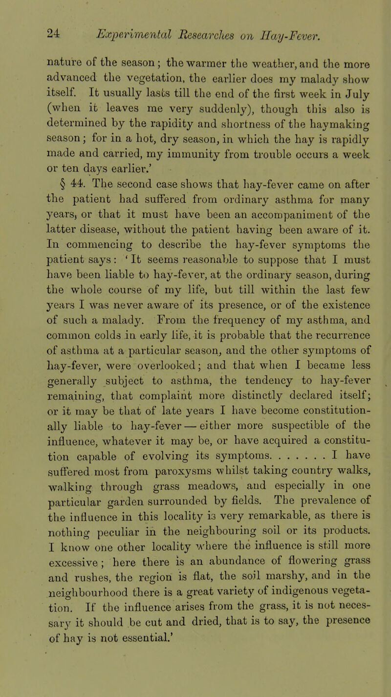 nature of the season; the warmer the weather, and the more advanced the vegetation, the earlier does my malady show itself. It usually lasts till the end of the first week in July (when it leaves me very suddenly), though this also is determined by the rapidity and shortness of the haymaking season; for in a hot, dry season, in which the hay is rapidly made and carried, my immunity from trouble occurs a week or ten days earlier.' § 44. The second case shows that hay-fever came on after the patient had suffered from ordinary asthma for many years, or that it must have been an accompaniment of the latter disease, without the patient having been aware of it. In commencing to describe the hay-fever symptoms the patient says: ' It seems reasonable to suppose that I must have been liable to hay-fever, at the ordinary season, during the whole course of my life, but till within the last few years I was never aware of its presence, or of the existence of such a malady. From the frequency of my asthma, and common colds in early life, it is probable that the recurrence of asthma at a particular season, and the other symptoms of hay-fever, were overlooked; and that when I became less generally subject to asthma, the tendency to hay-fever remaining, that complaint more distinctly declared itself; or it may be that of late years I have become constitution- ally liable to hay-fever—either more suspectible of the influence, whatever it may be, or have acquired a constitu- tion capable of evolving its symptoms I have suffered most from paroxysms whilst taking country walks, walking through grass meadows, and especially in one particular garden surrounded by fields. The prevalence of the influence in this locality is very remarkable, as there is nothing peculiar in the neighbouring soil or its products. I know one other locality where the influence is still more excessive; here there is an abundance of flowering grass and rushes, the region is flat, the soil marshy, and in the neighbourhood there is a great variety of indigenous vegeta- tion. If the influence arises from the grass, it is not neces- sary it should be cut and dried, that is to say, the presence of hay is not essential.'