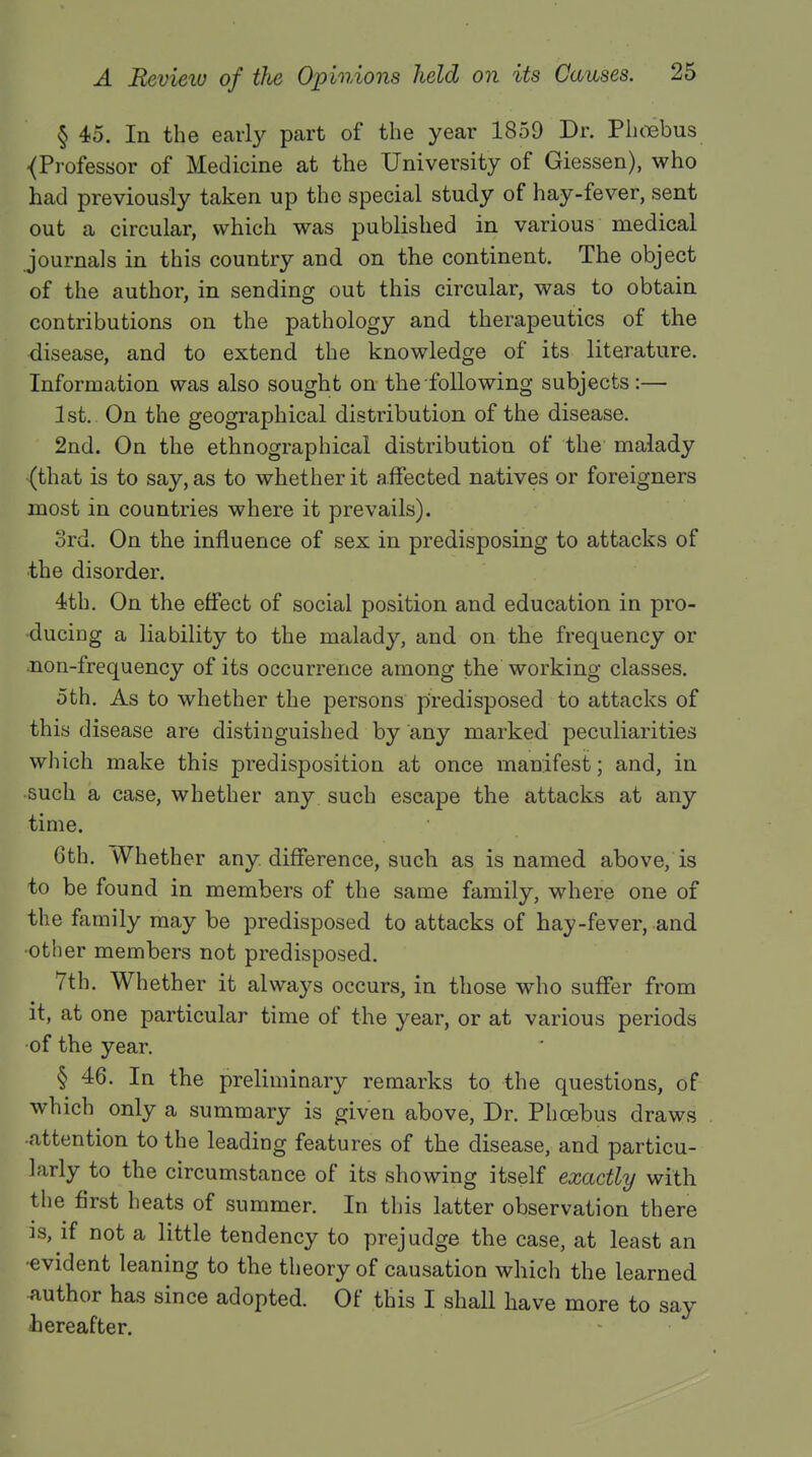 § 45. In the early part of the year 1859 Dr. Phoebus ■(Professor of Medicine at the University of Giessen), who had previously taken up the special study of hay-fever, sent out a circular, which was published in various medical journals in this country and on the continent. The object of the author, in sending out this circular, was to obtain contributions on the pathology and therapeutics of the disease, and to extend the knowledge of its literature. Information was also sought on the following subjects:— 1st. On the geographical distribution of the disease. 2nd. On the ethnographical distribution of the malady (that is to say, as to whether it affected natives or foreigners most in countries where it prevails). 3rd. On the influence of sex in predisposing to attacks of •the disorder. 4th. On the effect of social position and education in pro- ducing a liability to the malady, and on the frequency or non-frequency of its occurrence among the working classes. 5th. As to whether the persons predisposed to attacks of this disease are distinguished by any marked peculiarities which make this predisposition at once manifest; and, in such a case, whether any such escape the attacks at any time. 6th. Whether any. difference, such as is named above, is to be found in members of the same family, where one of the family may be predisposed to attacks of hay-fever, and •other members not predisposed. 7th. Whether it always occurs, in those who suffer from it, at one particular time of the year, or at various periods •of the year. § 46. In the preliminary remarks to the questions, of which only a summary is given above, Dr. Phoebus draws ■attention to the leading features of the disease, and particu- larly to the circumstance of its showing itself exactly with the first heats of summer. In this latter observation there is, if not a little tendency to prejudge the case, at least an •evident leaning to the theory of causation which the learned author has since adopted. Of this I shall have more to say hereafter.