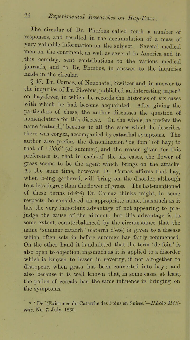 The circular of Dr. Phoebus called forth a number of responses, and resulted in the accumulation of a mass of very valuable information on the subject. Several medical men on the continent, as well as several in America and in .this country, sent contributions to the various medical journals, and to Dr. Phoebus, in answer to the inquiries made in the circular. § 47. Dr. Cornaz, of Neuchatel, Switzerland, in answer to the inquiries of Dr. Phoebus, published an interesting paper* .on hay-fever, in which he records the histories of six cases with which he had become acquainted. After giving the particulars of these, the author discusses the question of - nomenclature for this disease. On the whole, he prefers the name 'catarrh/ because in all the cases which he describes there was coryza, accompanied by catarrhal symptoms. The author also prefers the denomination 'de foin' (of hay) to that of 'd'e'te'' (of summer), and the reason given for this preference is. that in each of the six cases, the flower of grass seems to be the agent which brings on the attacks. At the same time, however, Dr. Cornaz affirms that hay, when being gathered, will bring on the disorder, although to a less degree than the flower of grass. The last-mentioned of these terms (d'e'te) Dr. Cornaz thinks might, in some respects, be considered an appropriate name, inasmuch as it has the very important advantage of not appearing to pre- judge the cause of the ailment; but this advantage is, to- some extent, counterbalanced by the circumstance that the name 'summer catarrh' (catarrh d'e'te) is given to a disease which often sets in before summer has fairly commenced. On the other hand it is admitted that the term ' de foin' is also open to objection, inasmuch as it is applied to a disorder which is known to lessen iu severity, if not altogether to disappear, when grass has been converted into hay; and also because it is well known that, in some cases at least, the pollen of cereals has the same influence in bringing on the symptoms. * ' De l'Existence du Catarrhe des Foins en Suisse.'—I!Echo Midi- cole, No. 7, July, 1860.