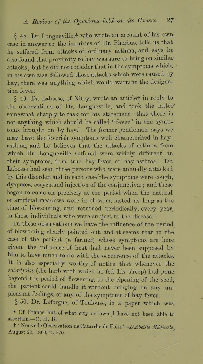 § 48. Dr. Longueville,* who wrote an account of his own case in answer to the inquiries of Dr. Phoebus, tells us that lie suffered from attacks of ordinary asthma, and says he- also found that proximity to hay was sure to bring on similar attacks; but he did not consider that in the symptoms which, in his own case, followed those attacks which were caused by hay, there was anything which would warrant the designa- tion fever. § 49. Dr. Labosse, of Nitry, wrote an articlef in reply to the observations of Dr. Longueville, and took the latter' somewhat sharply to task for his statement ' that there is not anything which should be called fever in the symp- toms brought on by hay.' The .former gentleman says we may have the feverish symptoms well characterised in hay- asthma, and he believes that the attacks of asthma from which Dr. Longueville suffered were widely different, in their symptoms, from true hay-fever or hay-asthma. Dr. Labosse had seen three persons who were annually attacked by this disorder, and in each case the symptoms were cough, dyspnoea, coryza,and injection of the conjunctivae ; and these began to come on precisely at the period when the natural or artificial meadows were in blossom, lasted as long as the time of blossoming, and returned' periodically, every year, in those individuals who were subject to the disease. In these observations we have the influence of the period of blossoming clearly pointed out, and it seems that in the case of the patient (a farmer) whose symptoms are here given, the influence of heat had never been supposed by him to have much to do with the occurrence of the attacks. It is also especially worthy of notice that whenever the saintfoin (the herb with which he fed his sheep) had gone beyond the period of flowering, to the ripening of the seed, the patient could handle it without bringing on any un- pleasant feelings, or any of the symptoms of hay-fever. § 50. Dr. Laforgue, of Toulouse, in a paper which was * Of France, but of what city or town I have not been able to ascertain.—C. H. B. t ' Nouvelle Observation de Catarrhe de Foin .'—L'Abeilte MMicale, August 20, 1860, p. 270.