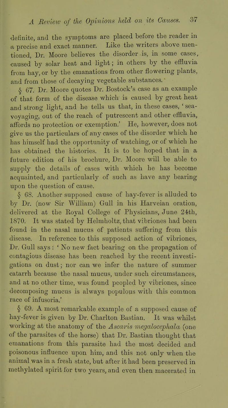 definite, and the symptoms are placed before the reader in a precise and exact manner. Like the writers above men- tioned, Dr. Moore believes the disorder is, in some cases, caused by solar heat and light; in others by the effluvia from hay, or by the emanations from other flowering plants, and from those of decaying vegetable substances. * § 67. Dr. Moore quotes Dr. Bostock's case as an example of that form of the disease which is caused by great heat and strong light, and he tells us that, in these cases, ' sea- voyaging, out of the reach of putrescent and other effluvia, affords no protection or exemption.' He, however, does not give us the particulars of any cases of the disorder which he has himself had the opportunity of watching, or of which he has obtained the histories. It is to be hoped that in a future edition of his brochure, Dr. Moore will be able to supply the details of cases with which he has become acquainted, and particularly of such as have any bearing upon the question of cause. § 68. Another supposed cause of hay-fever is alluded to by Dr. (now Sir William) Gull in his Harveian oration, delivered at the Royal College of Physicians, June 24th, 1870. It was stated by Helmholtz, that vibriones had been found in the nasal mucus of patients suffering from this disease. In reference to this supposed action of vibriones, Dr. Gull says : ' No new fact bearing on the propagation of contagious disease has been reached by the recent investi- gations on dust; nor can we infer the nature of summer catarrh because the nasal mucus, under such circumstances, and at no other time, was found peopled by vibriones, since decomposing mucus is always populous with this common race of infusoria.' § 69. A most remarkable example of a supposed cause of hay-fever is given by Dr. Charlton Bastian. It was whilst working at the anatomy of the Ascaris megalocephala (one of the parasites of the horse) that Dr. Bastian thought that emanations from this parasite had the most decided and poisonous influence upon him, and this not only when the animal was in a fresh state, but after it had been preserved in methylated spirit for two years, and even then macerated in