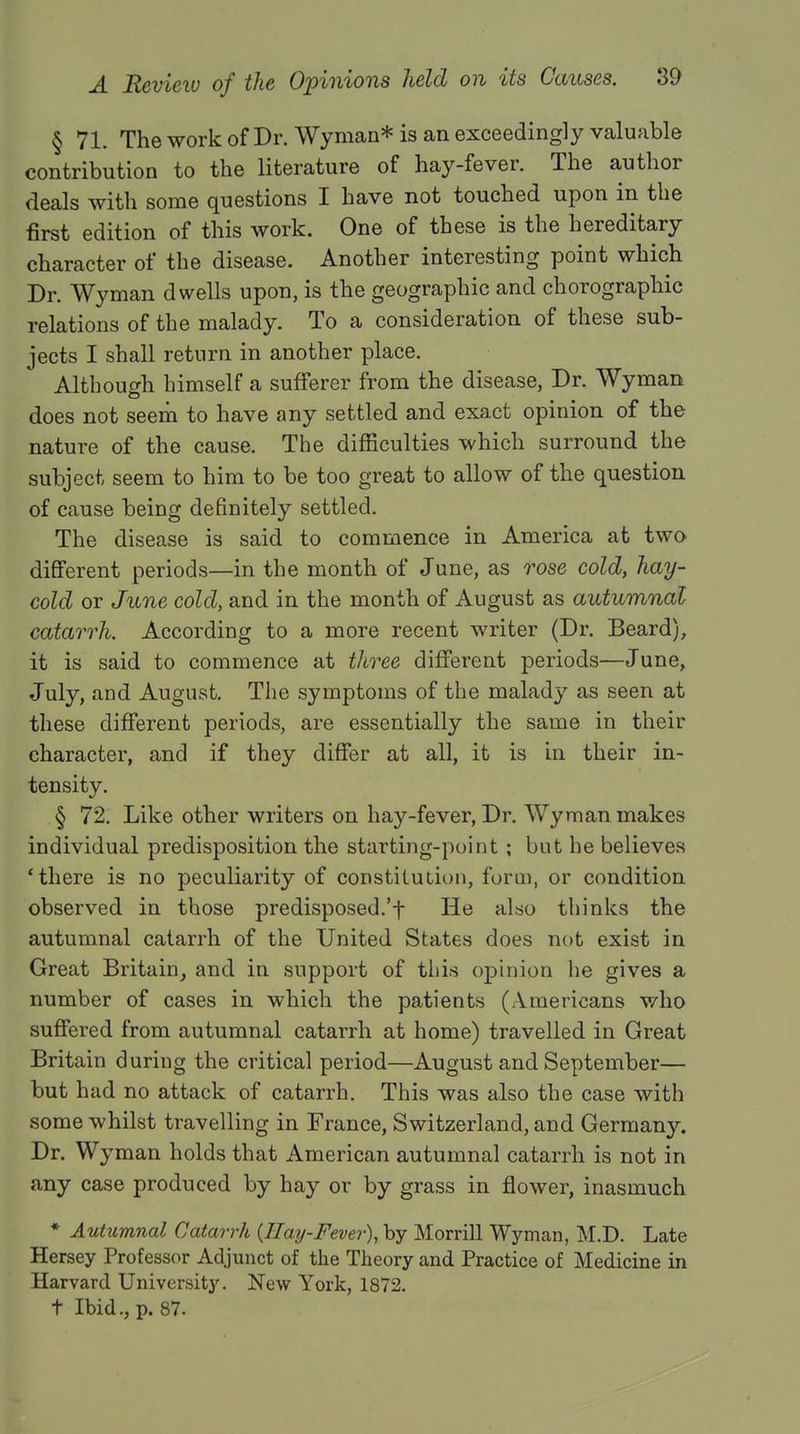 § 71. The work of Dr. Wyman* is an exceedingly valuable contribution to the literature of hay-fever. The author deals with some questions I have not touched upon in the first edition of this work. One of these is the hereditary character of the disease. Another interesting point which Dr. Wyman dwells upon, is the geographic and chorographic relations of the malady. To a consideration of these sub- jects I shall return in another place. Although himself a sufferer from the disease, Dr. Wyman does not seem to have any settled and exact opinion of the nature of the cause. The difficulties which surround the subject seem to him to be too great to allow of the question of cause being definitely settled. The disease is said to commence in America at two different periods—in the month of June, as rose cold, hay- cold or June cold, and in the month of August as autumnal catarrh. According to a more recent writer (Dr. Beard), it is said to commence at three different periods—June, July, and August. The symptoms of the malady as seen at these different periods, are essentially the same in their character, and if they differ at all, it is in their in- tensity. § 72. Like other writers on hay-fever, Dr. Wyman makes individual predisposition the starting-point ; but he believes 'there is no peculiarity of constitution, form, or condition observed in those predisposed.'f He also thinks the autumnal catarrh of the United States does not exist in Great Britain, and in support of this opinion he gives a number of cases in which the patients (Americans who suffered from autumnal catarrh at home) travelled in Great Britain during the critical period—August and September— but had no attack of catarrh. This was also the case with some whilst travelling in France, Switzerland, and Germany. Dr. Wyman holds that American autumnal catarrh is not in any case produced by hay or by grass in flower, inasmuch * Autumnal Catarrh (Hay-Fever), by Morrill Wyman, M.D. Late Hersey Professor Adjunct of the Theory and Practice of Medicine in Harvard University. New York, 1872. t Ibid., p. 87.