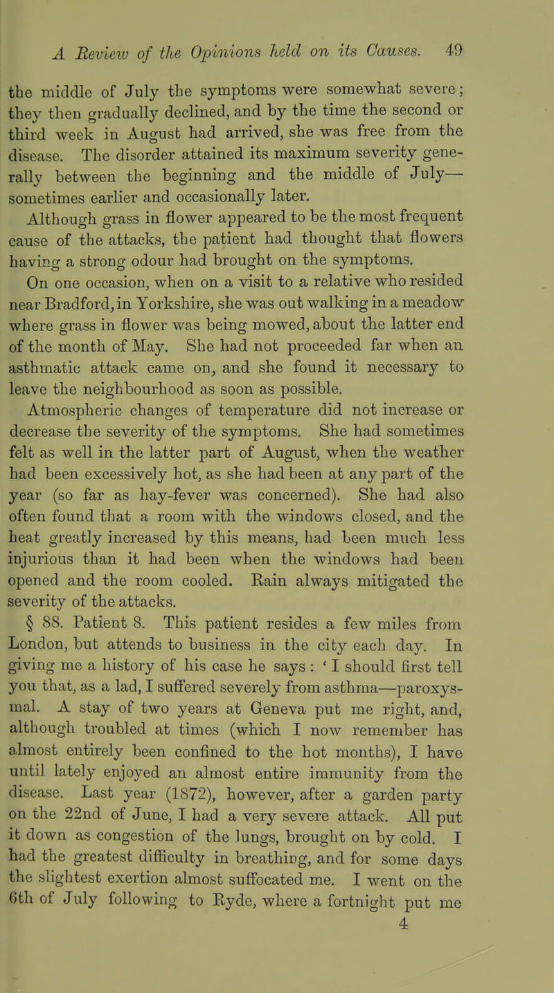 the middle of July the symptoms were somewhat severe; they then gradually declined, and by the time the second or third week in August had arrived, she was free from the disease. The disorder attained its maximum severity gene- rally between the beginning and the middle of July— sometimes earlier and occasionally later. Although grass in flower appeared to be the most frequent cause of the attacks, the patient had thought that flowers having a strong odour had brought on the symptoms. On one occasion, when on a visit to a relative who resided near Bradford, in Yorkshire, she was out walking in a meadow where grass in flower was being mowed, about the latter end of the month of May. She had not proceeded far when an asthmatic attack came on, and she found it necessary to leave the neighbourhood as soon as possible. Atmospheric changes of temperature did not increase or decrease the severity of the symptoms. She had sometimes felt as well in the latter part of August, when the weather had been excessively hot, as she had been at any part of the year (so far as hay-fever was concerned). She had also often found that a room with the windows closed, and the heat greatly increased by this means, had been much less injurious than it had been when the windows had been opened and the room cooled. Rain always mitigated the severity of the attacks. § 88. Patient 8. This patient resides a few miles from London, but attends to business in the city each day. In giving me a history of his case he says : ' I should first tell you that, as a lad, I suffered severely from asthma—paroxys- mal. A stay of two years at Geneva put me right, and, although troubled at times (which I now remember has almost entirely been confined to the hot months), I have until lately enjoyed an almost entire immunity from the disease. Last year (1872), however, after a garden party on the 22nd of June, I had a very severe attack. All put it down as congestion of the lungs, brought on by cold. I had the greatest difficulty in breathing, and for some days the slightest exertion almost suffocated me. I went on the 6th of July following to Ryde, where a fortnight put me 4