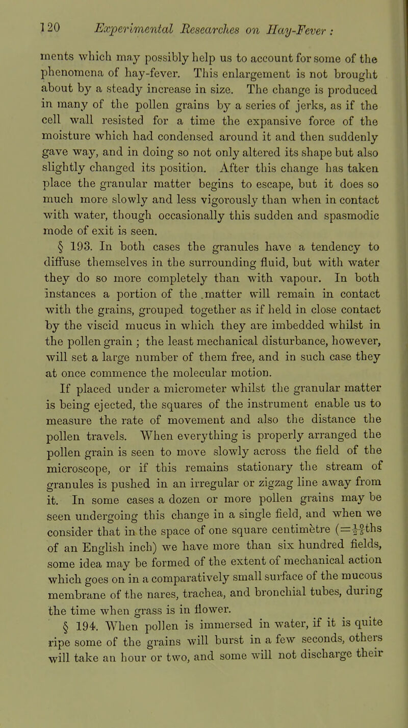 merits which may possibly help us to account for some of the phenomena of hay-fever. This enlargement is not brought about by a steady increase in size. The change is produced in many of the pollen grains by a series of jerks, as if the cell wall resisted for a time the expansive force of the moisture which had condensed around it and then suddenly gave way, and in doing so not only altered its shape but also slightly changed its position. After this change has taken place the granular matter begins to escape, but it does so much more slowly and less vigorously than when in contact with water, though occasionally this sudden and spasmodic mode of exit is seen. § 193. In both cases the granules have a tendency to diffuse themselves in the surrounding fluid, but with water they do so more completely than with vapour. In both instances a portion of the .matter will remain in contact with the grains, grouped together as if held in close contact by the viscid mucus in which they are imbedded whilst in the pollen grain ; the least mechanical disturbance, however, will set a large number of them free, and in such case they at once commence the molecular motion. If placed under a micrometer whilst the granular matter is being ejected, the squares of the instrument enable us to measure the rate of movement and also the distance the pollen travels. When everything is properly arranged the pollen grain is seen to move slowly across the field of the microscope, or if this remains stationary the stream of granules is pushed in an irregular or zigzag line away from it. In some cases a dozen or more pollen grains may be seen undergoing this change in a single field, and when we consider that in the space of one square centimetre ths of an English inch) we have more than six hundred fields, some idea may be formed of the extent of mechanical action which goes on in a comparatively small surface of the mucous membrane of the nares, trachea, and bronchial tubes, during the time when grass is in flower. § 194. When pollen is immersed in water, if it is quite ripe some of the grains will burst in a few seconds, others will take an hour or two, and some will not discharge their