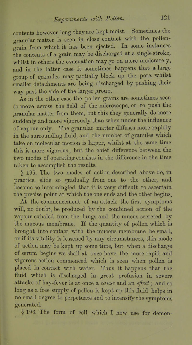contents however long they are kept moist. Sometimes the granular matter is seen in close contact with the pollen- grain from which it has been ejected. In some instances the contents of a grain may be discharged at a single stroke, whilst in others the evacuation may go on more moderately, and in the latter case it sometimes happens that a large group of granules may partially block up the pore, whilst smaller detachments are being discharged by pushing their way past the side of the larger group. As in the other case the pollen grains are sometimes seen to move across the field of the microscope, or to push the granular matter from them, but this they generally do more suddenly and more vigorously than when under the influence of vapour only. The granular matter diffuses more rapidly in the surrounding fluid, and the number of granules which take on molecular motion is larger, whilst at the same time this is more vigorous; but the chief difference between the two modes of operating consists in the difference in the time taken to accomplish the results. § 195. The two modes of action described above do, in practice, slide so gradually from one to the other, and become so intermingled, that it is very difficult to ascertain the precise point at which the one ends and the other begins. At the commencement of an attack the first symptoms will, no doubt, be produced by the combined action of the vapour exhaled from the lungs and the mucus secreted by the mucous membrane. If the quantity of pollen which is brought into contact with the mucous membrane be small, or if its vitality is lessened by any circumstances, this mode of action may be kept up some time, but when a discharge of serum begins we shall at once have the more rapid and vigorous action commenced which is seen when pollen is placed in contact with water. Thus it happens that the fluid which is discharged in great profusion in severe attacks of hay-fever is at once a cause and an effect; and so long as a free supply of pollen is kept up this fluid helps in no small degree to perpetuate and to intensify the symptoms generated. § 196. The form of cell which I now use for demon-
