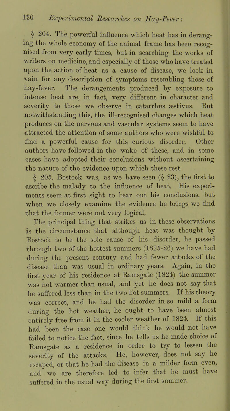 § 204. The powerful influence which heat has in derang- ing the whole economy of the animal frame has been recog- nised from very early times, but in searching the works of writers on medicine, and especially of those who have treated upon the action of heat as a cause of disease, we look in vain for any description of symptoms resembling those of hay-fever. The derangements produced by exposure to intense heat are, in fact, very different in character and severity to those we observe in catarrhus sestivus. But notwithstanding this, the ill-recognised changes which heat produces on the nervous and vascular systems seem to have attracted the attention of some authors who were wishful to find a powerful cause for this curious disorder. Other authors have followed in the wake of these, and in some cases have adopted their conclusions without ascertaining the nature of the evidence upon which these rest. § 205. Bostock was, as we have seen (§ 23), the first to ascribe the malady to the influence of heat. His experi- ments seem at first sight to bear out his conclusions, but when we closely examine the evidence he brings we find that the former were not very logical. The principal thing that strikes us in these observations is the circumstance that although heat was thought by Bostock to be the sole cause of his disorder, he passed through two of the hottest summers (1825-26) we have had during the present century and had fewer attacks of the disease than was usual in ordinary years. Again, in the first year of his residence at Ramsgate (1824) the summer was not warmer than usual, and yet he does not say that he suffered less than in the two hot summers. If his theory was correct, and he had the disorder in so mild a form during the hot weather, he ought to have been almost entirely free from it in the cooler weather of 1824. If this had been the case one would think he would not have failed to notice the fact, since he tells us he made choice of Bamsgate as a residence in order to try to lessen the severity of the attacks. He, however, does not say he escaped, or that he had the disease in a milder form even, and we are therefore led to infer that he must have suffered in the usual way during the first summer.