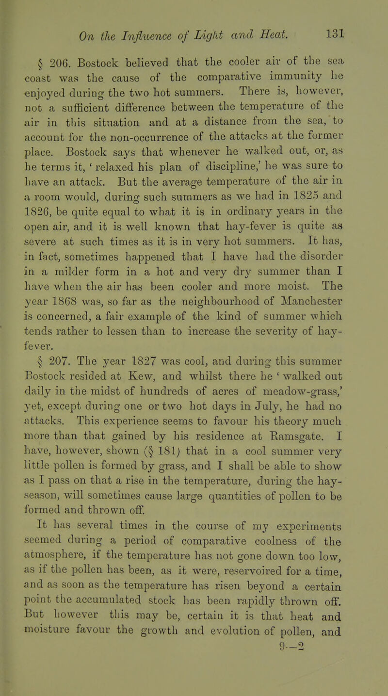 § 206. Bostock believed that the cooler air of the sea coast was the cause of the comparative immunity he enjoyed during the two hot summers. There is, however, not a sufficient difference between the temperature of the air in this situation and at a distance from the sea, to account for the non-occurrence of the attacks at the former place. Bostock says that whenever he walked out, or, as he terms it, ' relaxed his plan of discipline,' he was sure to Lave an attack. But the average temperature of the air in a room would, during such summers as we had in 1825 and 1826, be quite equal to what it is in ordinary years in the open air, and it is well known that hay-fever is quite as severe at such times as it is in very hot summers. It has, in fact, sometimes happened that I have had the disorder in a milder form in a hot and very dry summer than I have when the air has been cooler and more moist. The year 1868 was, so far as the neighbourhood of Manchester is concerned, a fair example of the kind of summer which tends rather to lessen than to increase the severity of hay- fever. § 207. The year 1827 was cool, and during this summer Bostock resided at Kew, and whilst there he ' walked out daily in the midst of hundreds of acres of meadow-grass,' yet, except during one or two hot days in July, he had no attacks. This experience seems to favour his theory much more than that gained by his residence at Eamsgate. I have, however, shown (§ 181) that in a cool summer very little pollen is formed by grass, and I shall be able to show as I pass on that a rise in the temperature, during the hay- season, will sometimes cause large quantities of pollen to be formed and thrown off. It has several times in the course of my experiments seemed during a period of comparative coolness of the atmosphere, if the temperature has not gone clown too low, as if the pollen has been, as it were, reservoired for a time, and as soon as the temperature has risen beyond a certain point the accumulated stock lias been rapidly thrown off. But however this may be, certain it is that heat and moisture favour the growth and evolution of pollen, and 9—2