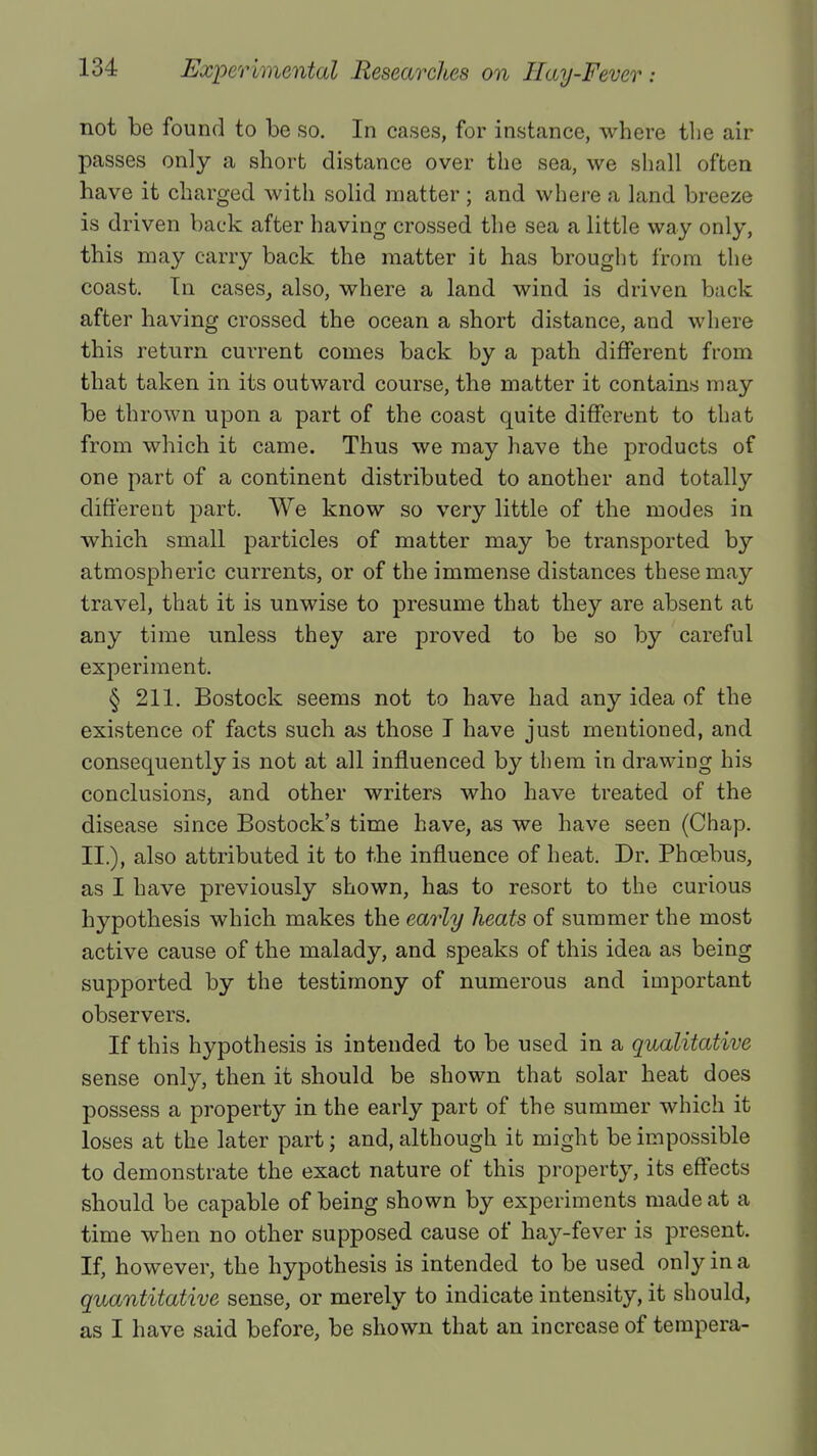 not be found to be so. In cases, for instance, where the air passes only a short distance over the sea, we shall often have it charged with solid matter; and where a land breeze is driven back after having crossed the sea a little way only, this may carry back the matter it has brought from the coast. In cases, also, where a land wind is driven back after having crossed the ocean a short distance, and where this return current comes back by a path different from that taken in its outward course, the matter it contains may be thrown upon a part of the coast quite different to that from which it came. Thus we may have the products of one part of a continent distributed to another and totally different part. We know so very little of the modes in which small particles of matter may be transported by atmospheric currents, or of the immense distances these may travel, that it is unwise to presume that they are absent at any time unless they are proved to be so by careful experiment. § 211. Bostock seems not to have had any idea of the existence of facts such as those I have just mentioned, and consequently is not at all influenced by them in drawing his conclusions, and other writers who have treated of the disease since Bostock's time have, as we have seen (Chap. II.), also attributed it to the influence of heat. Dr. Phcebus, as I have previously shown, has to resort to the curious hypothesis which makes the early heats of summer the most active cause of the malady, and speaks of this idea as being supported by the testimony of numerous and important observers. If this hypothesis is intended to be used in a qualitative sense only, then it should be shown that solar heat does possess a property in the early part of the summer which it loses at the later part; and, although it might be impossible to demonstrate the exact nature of this property, its effects should be capable of being shown by experiments made at a time when no other supposed cause of hay-fever is present. If, however, the hypothesis is intended to be used only in a quantitative sense, or merely to indicate intensity, it should, as I have said before, be shown that an increase of tempera-
