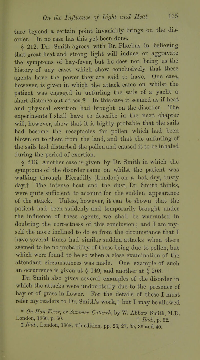 ture beyond a certain point invariably brings on the dis- order. In no case has this yet been done. § 212. Dr. Smith agrees with Dr. Phoebus in believing that great heat and strong light will induce or aggravate the symptoms of hay-fever, but he does not bring us the history of any cases which show conclusively that these agents have the power they are said to have. One case, however, is given in which the attack came on whilst the patient was engaged in unfurling the sails of a yacht a short distance out at sea* In this case it seemed as if heat and physical exertion had brought on the disorder. The experiments I shall have to describe in the next chapter will, however, show that it is highly probable that the sails had become the receptacles for pollen which had been blown on to tbem from the land, and that the unfurling of the sails had disturbed the pollen and caused it to be inhaled during the period of exertion. § 213. Another case is given by Dr. Smith in which the symptoms of the disorder came on whilst the patient was walking through Piccadilly (London) on a hot, dry, dusty day.f The intense heat and the dust, Dr. Smith thinks, were quite sufficient to account for the sudden appearance of the attack. Unless, however, it can be showTn that the patient had been suddenly and temporarily brought under the influence of these agents, we shall be warranted in doubting the correctness of this conclusion; and I am my- self the more inclined to do so from the circumstance that I have several times had similar sudden attacks when there seemed to be no probability of these being due to pollen, but which were found to be so when a close examination of the attendant circumstances was made. One example of such an occurrence is given at § 149, and another at § 208. Dr. Smith also gives several examples of the disorder in which the attacks were undoubtedly due to the presence of hay or of grass in flower. For the details of these I must refer my readers to Dr. Smith's work,J but I may be allowed * On Hay-Fever, or Summer Catarrh, by W. Abbots Smith, M.D. London, 1866, p. 50. -j- mdn p. 52. X Ibid., London, 1868, 4th edition, pp. 26, 27, 35, 36 and 40.