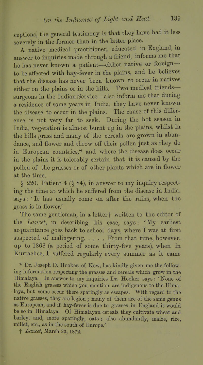 ceptions, the general testimony is that they have had it less severely in the former than in the latter place. A native medical practitioner, educated in England, m answer to inquiries made through a friend, informs me that he has never known a patient—either native or foreign— to be affected with hay-fever in the plains, and he believes that the disease has never been known to occur in natives either on the plains or in the hills. Two medical friends- surgeons in the Indian Service—also inform me that during a residence of some years in India, they have never known the disease to occur in the plains. The cause of this differ- ence is not very far to seek. During the hot season in India, vegetation is almost burnt up in the plains, whilst in the hills grass and many of the cereals are grown in abun- dance, and flower and throw off their pollen just as they do in European countries,* and where the disease does occur in the plains it is tolerably certain that it is caused by the pollen of the grasses or of other plants which are in flower at the time. § 220. Patient 4 (§ 84), in answer to my inquiry respect- ing the time at which he suffered from the disease in India, says: ' It has usually come on after the rains, when the grass is in flower.' The same gentleman, in a letterf written to the editor of the Lancet, in describing his case, says: ' My earliest acquaintance goes back to school days, where I was at first suspected of malingering From that time, however, up to 1868 (a period of some thirty-five years), when in Kurrachee, I suffered regularly every summer as it came * Dr. Joseph D. Hooker, of Kew, has kindly given me the follow- ing information respecting the grasses and cereals which grow in the Himalaya. In answer to my inquiries Dr. Hooker says: 'None of the English grasses which you mention are indigenous to the Hima- laya, but some occur there sparingly as escapes. With regard to the native grasses, they are legion ; many of them are of the same genus as European, and if hay-fever is due to grasses in England it would be so in Himalaya. Of Himalayan cereals they cultivate wheat and barley, and, more sparingly, oats ; also abundantly, maize, rice, millet, etc., as in the south of Europe.' t Lancet, March 23, 1872.