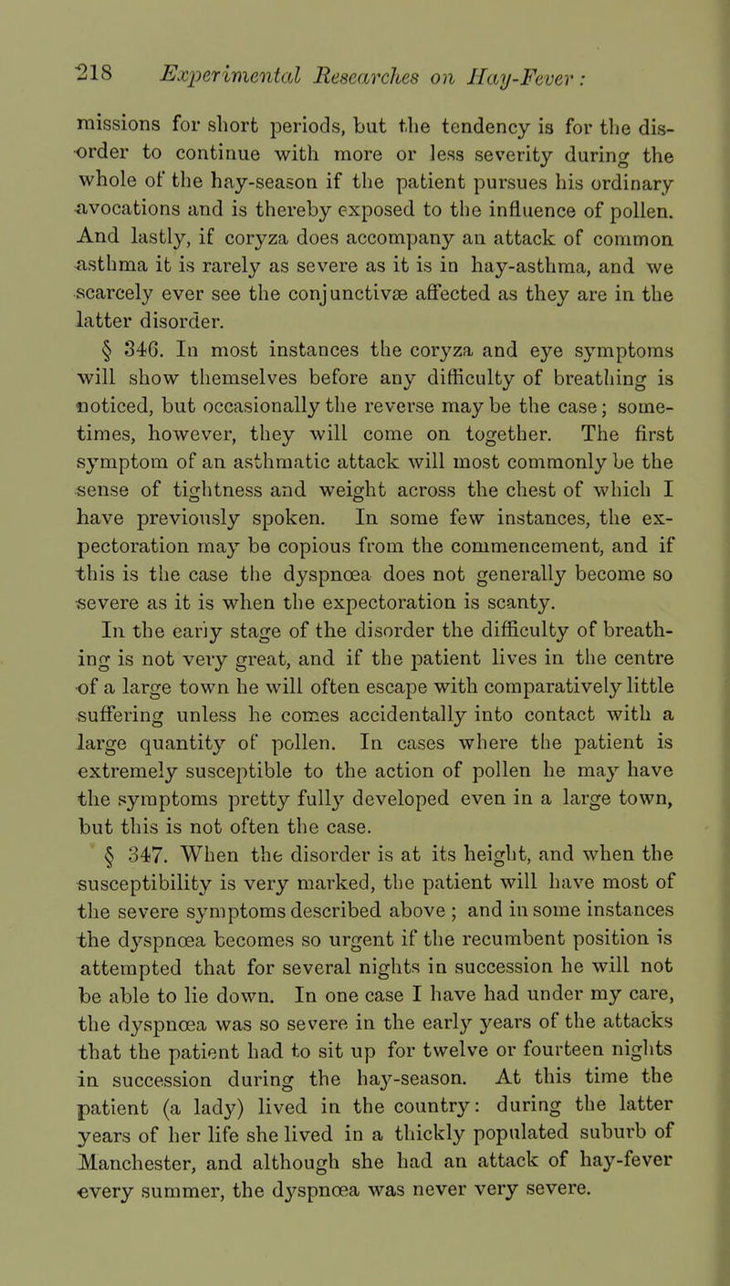 missions for short periods, but the tendency is for the dis- order to continue with more or less severity during the whole of the hay-season if the patient pursues his ordinary evocations and is thereby exposed to the influence of pollen. And lastly, if coryza does accompany an attack of common asthma it is rarely as severe as it is in hay-asthma, and we scarcely ever see the conjunctivas affected as they are in the latter disorder. § 346. In most instances the coryza and eye symptoms will show themselves before any difficulty of breathing is noticed, but occasionally the reverse maybe the case; some- times, however, they will come on together. The first symptom of an asthmatic attack will most commonly be the sense of tightness and weight across the chest of which I have previously spoken. In some few instances, the ex- pectoration may be copious from the commencement, and if this is the case the dyspnoea does not generally become so severe as it is when the expectoration is scanty. In the eariy stage of the disorder the difficulty of breath- ing is not very great, and if the patient lives in the centre •of a large town he will often escape with comparatively little suffering unless he comes accidentally into contact with a large quantity of pollen. In cases where the patient is extremely susceptible to the action of pollen he may have the symptoms pretty full}7 developed even in a large town, but this is not often the case. § 347. When the disorder is at its height, and when the susceptibility is very marked, the patient will have most of the severe symptoms described above ; and in some instances the dyspnoea becomes so urgent if the recumbent position is attempted that for several nights in succession he will not be able to lie down. In one case I have had under my care, the dyspnoea was so severe in the early years of the attacks that the patient had to sit up for twelve or fourteen nights in succession during the ha}7-season. At this time the patient (a lady) lived in the country: during the latter years of her life she lived in a thickly populated suburb of Manchester, and although she had an attack of hay-fever every summer, the dyspnoea was never very severe.