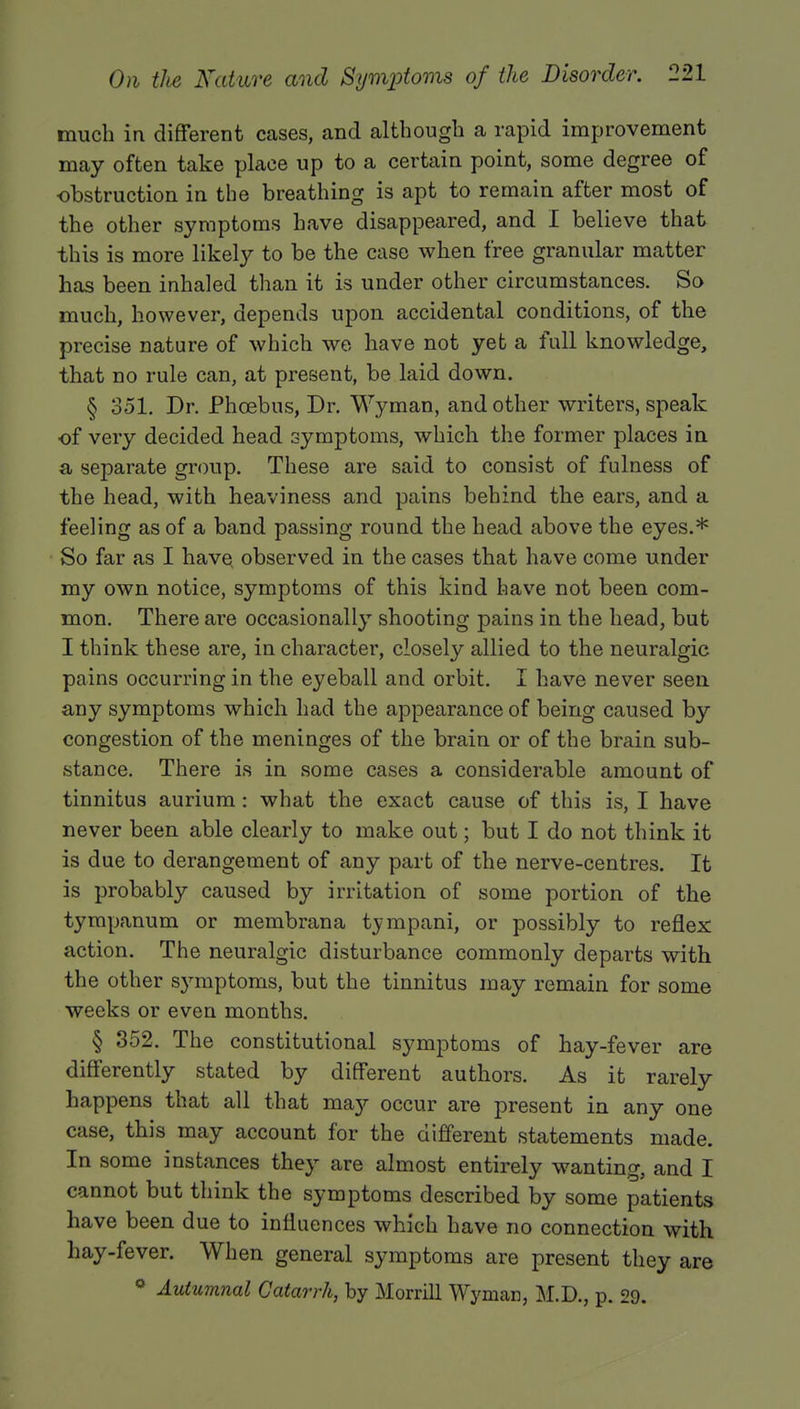 much in different cases, and although a rapid improvement may often take place up to a certain point, some degree of obstruction in the breathing is apt to remain after most of the other symptoms have disappeared, and I believe that this is more likely to be the case when free granular matter has been inhaled than it is under other circumstances. So much, however, depends upon accidental conditions, of the precise nature of which we have not yet a full knowledge, that no rule can, at present, be laid down. § 351. Dr. Phoebus, Dr. Wyman, and other writers, speak ■of very decided head symptoms, which the former places in a, separate group. These are said to consist of fulness of the head, with heaviness and pains behind the ears, and a feeling as of a band passing round the head above the eyes.* So far as I have observed in the cases that have come under my own notice, symptoms of this kind have not been com- mon. There are occasionally shooting pains in the head, but I think these are, in character, closely allied to the neuralgic pains occurring in the eyeball and orbit. I have never seen any symptoms which had the appearance of being caused by congestion of the meninges of the brain or of the brain sub- stance. There is in some cases a considerable amount of tinnitus aurium: what the exact cause of this is, I have never been able clearly to make out; but I do not think it is due to derangement of any part of the nerve-centres. It is probably caused by irritation of some portion of the tympanum or membrana tympani, or possibly to reflex action. The neuralgic disturbance commonly departs with the other symptoms, but the tinnitus may remain for some weeks or even months. § 352. The constitutional symptoms of hay-fever are differently stated by different authors. As it rarely happens that all that maj'- occur are present in any one case, this may account for the different statements made. In some instances they are almost entirely wanting, and I cannot but think the symptoms described by some patients have been due to influences which have no connection with hay-fever. When general symptoms are present they are ° Autumnal Catarrh, by Morrill Wyman, M.D., p. 29.