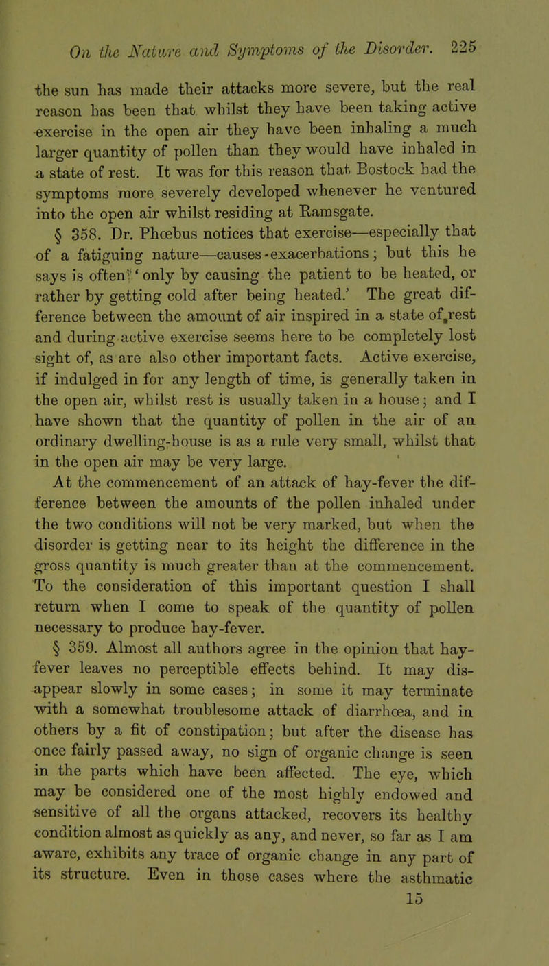 the sun has made their attacks more severe, but the real reason has been that whilst they have been taking active exercise in the open air they have been inhaling a much larger quantity of pollen than they would have inhaled in a state of rest. It was for this reason that Bostock had the symptoms more severely developed whenever he ventured into the open air whilst residing at Bamsgate. § 358. Dr. Phoebus notices that exercise—especially that of a fatiguing nature—causes - exacerbations ; but this he says is often V only by causing the patient to be heated, or rather by getting cold after being heated.' The great dif- ference between the amount of air inspired in a state of.rest and during active exercise seems here to be completely lost sight of, as are also other important facts. Active exercise, if indulged in for any length of time, is generally taken in the open air, whilst rest is usually taken in a house; and I have shown that the quantity of pollen in the air of an ordinary dwelling-house is as a rule very small, whilst that in the open air may be very large. At the commencement of an attack of hay-fever the dif- ference between the amounts of the pollen inhaled under the two conditions will not be very marked, but when the disorder is getting near to its height the difference in the gross quantity is much greater than at the commencement. To the consideration of this important question I shall return when I come to speak of the quantity of pollen necessary to produce hay-fever. § 359. Almost all authors agree in the opinion that hay- fever leaves no perceptible effects behind. It may dis- appear slowly in some cases; in some it may terminate with a somewhat troublesome attack of diarrhoea, and in others by a fit of constipation; but after the disease has once fairly passed away, no sign of organic change is seen in the parts which have been affected. The eye, which may be considered one of the most highly endowed and sensitive of all the organs attacked, recovers its healthy condition almost as quickly as any, and never, so far as I am aware, exhibits any trace of organic change in any part of its structure. Even in those cases where the asthmatic 15