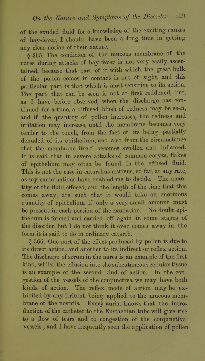 of the exuded fluid for a knowledge of the exciting causes of hay-fever, I should have been a long time in getting any clear notion of their nature. § 365. The condition of the mucous membrane of the nares during attacks of hay-fever is not very easily ascer- tained, because that part of it with which the great bulk of the pollen comes in contact is out of sight, and this particular part is that which is most sensitive to its action. The part that can be seen is not at first reddened, but, as I have before observed, when the discharge has con- tinued for a time, a diffused blush of redness may be seen, and if the quantity of pollen increases, the redness and irritation may increase, until the membrane becomes very tender to the touch, from the fact of its being partially denuded of its epithelium, and also from the circumstance that the membrane itself becomes swollen and inflamed. It is said that, in severe attacks of common coryza, flakes of epithelium may often be found in the effused fluid. This is not the case in catarrhus sestivus, so far, at any rate, as my examinations have enabled me to decide. The quan- tity of the fluid effused, and the length of the time that this comes away, are such that it would take an enormous quantity of epithelium if only a very small amount must be present in each portion of the exudation. No doubt epi- thelium is formed and carried off again in some stages of the disorder, but I do not think it ever comes away in the form it is said to do in ordinary catarrh. § 366. One part of the effect produced by pollen is due to its direct action, and another to its indirect or reflex action. The discharge of serum in the nares is an example of the first kind, whilst the effusion into the subcutaneous cellular tissue is an example of the second kind of action. In the con- gestion of the vessels of the conjunctiva we may have both kinds of action. The reflex mode of action may be ex- hibited by any irritant being applied to the mucous mem- brane of the nostrils. Every aurist knows that the intro- duction of the catheter to the Eustachian tube will give rise to a flow of tears and to congestion of the conjunctival vessels ; and I have frequently seen the application of pollen