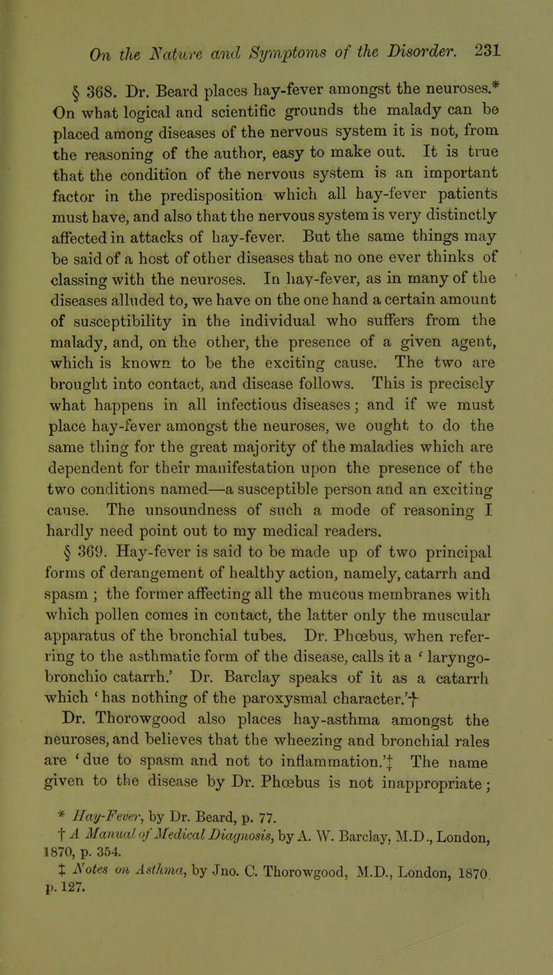 § 368. Dr. Beard places hay-fever amongst the neuroses * On what logical and scientific grounds the malady can be placed amoDg diseases of the nervous system it is not, from the reasoning of the author, easy to make out. It is true that the condition of the nervous system is an important factor in the predisposition which all hay-fever patients must have, and also that the nervous system is very distinctly affected in attacks of hay-fever. But the same things may be said of a host of other diseases that no one ever thinks of classing with the neuroses. In hay-fever, as in many of the diseases alluded to, we have on the one hand a certain amount of susceptibility in the individual who suffers from the malady, and, on the other, the presence of a given agent, which is known to be the exciting cause. The two are brought into contact, and disease follows. This is precisely what happens in all infectious diseases ; and if we must place hay-fever amongst the neuroses, we ought to do the same thing for the great majority of the maladies which are dependent for their manifestation upon the presence of the two conditions named—a susceptible person and an exciting cause. The unsoundness of such a mode of reasoning I hardly need point out to my medical readers. § 369. Hay-fever is said to be made up of two principal forms of derangement of healthy action, namely, catarrh and spasm ; the former affecting all the mucous membranes with which pollen comes in contact, the latter only the muscular apparatus of the bronchial tubes. Dr. Phoebus, when refer- ring to the asthmatic form of the disease, calls it a ' laryngo- bronchio catarrh/ Dr. Barclay speaks of it as a catarrh which ' has nothing of the paroxysmal character.'-J- Dr. Thorowgood also places hay-asthma amongst the neuroses, and believes that the wheezing and bronchial rales are 'due to spasm and not to inflammation.'! The name given to the disease by Dr. Phoebus is not inappropriate; * J lay-Fever, by Dr. Beard, p. 77. f A Manual of Medical Diagnosis, by A. W. Barclay, M.D., London, 1870, p. 354. % Notes on Asthma, by Jno. C. Thorowgood, M.D., London, 1870 p. 127.