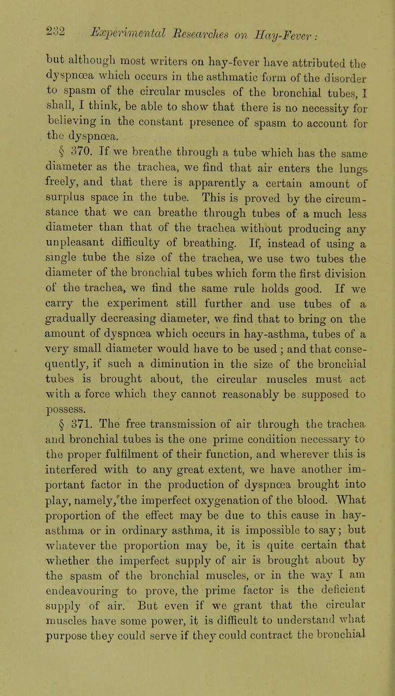 but although most writers on hay-fever have attributed the dyspnoea which occurs in the asthmatic form of the disorder to spasm of the circular muscles of the bronchial tube , ! shall, I think, be able to show that there is no necessity for the constant presence of spasm to account for the dyspnoea. § 370. If we breathe through a tube which has the same diameter as the trachea, we find that air enters the lungs freely, and that there is apparently a certain amount of surplus space in the tube. This is proved by the circum- stance that we can breathe through tubes of a much less diameter than that of the trachea without producing any unpleasant difficulty of breathing. If, instead of using a single tube the size of the trachea, we use two tubes the diameter of the bronchial tubes which form the first division of the trachea, we find the same rule holds good. If we carry the experiment still further and use tubes of a gradually decreasing diameter, we find that to bring on the amount of dyspnoea which occurs in hay-asthma, tubes of a very small diameter would have to be used ; and that conse- quently, if such a diminution in the size of the bronchial tubes is brought about, the circular muscles must act with a force which they cannot reasonably be supposed to possess. § 371. The free transmission of air through the trachea and bronchial tubes is the one prime condition necessary to the proper fulfilment of their function, and wherever this is interfered with to any great extent, we have another im- portant factor in the production of dyspnoea brought into play, namely/the imperfect oxygenation of the blood. What proportion of the effect may be due to this cause in hay- asthma or in ordinary asthma, it is impossible to say; but whatever the proportion may be, it is quite certain that whether the imperfect supply of air is brought about by the spasm of the bronchial muscles, or in the way I am endeavouring to prove, the prime factor is the deficient supply of air. But even if we grant that the circular muscles have some power, it is difficult to understand what purpose they could serve if they could contract the bronchial