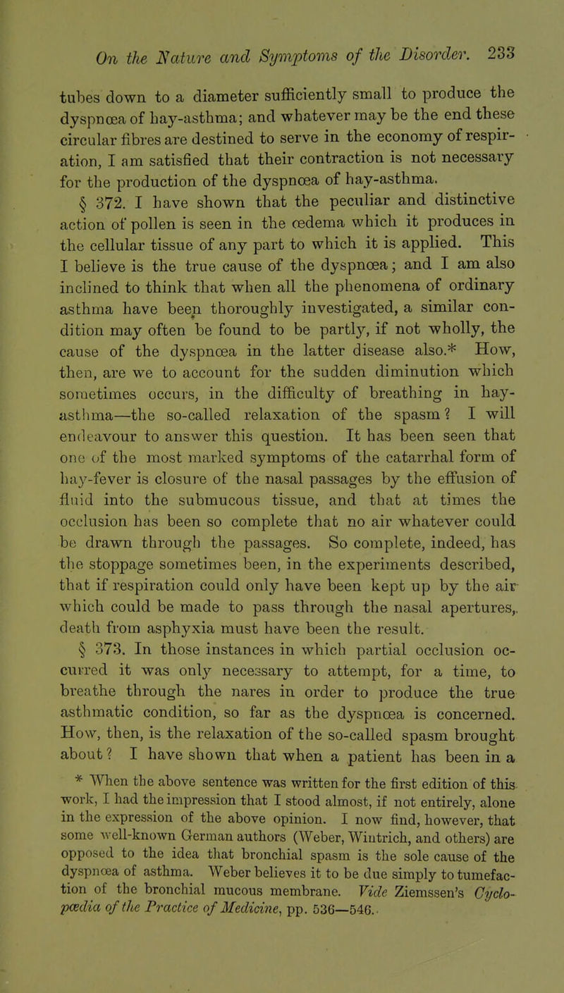 tubes down to a diameter sufficiently small to produce the dyspnoea of hay-asthma; and whatever may be the end these circular fibres are destined to serve in the economy of respir- ation, I am satisfied that their contraction is not necessary for the production of the dyspnoea of hay-asthma. § 372. I have shown that the peculiar and distinctive action of pollen is seen in the oedema which it produces in the cellular tissue of any part to which it is applied. This I believe is the true cause of the dyspnoea; and I am also inclined to think that when all the phenomena of ordinary asthma have been, thoroughly investigated, a similar con- dition may often be found to be partly, if not wholly, the cause of the dyspnoea in the latter disease also.* How, then, are we to account for the sudden diminution which sometimes occurs, in the difficulty of breathing in hay- asthma—the so-called relaxation of the spasm? I will endeavour to answer this question. It has been seen that one of the most marked symptoms of the catarrhal form of hay-fever is closure of the nasal passages by the effusion of fluid into the submucous tissue, and that at times the occlusion has been so complete that no air whatever could be drawn through the passages. So complete, indeed, has the stoppage sometimes been, in the experiments described, that if respiration could only have been kept up by the air which could be made to pass through the nasal apertures,, death from asphyxia must have been the result. § 373. In those instances in which partial occlusion oc- curred it was only necessary to attempt, for a time, to breathe through the nares in order to produce the true asthmatic condition, so far as the dyspnoea is concerned. How, then, is the relaxation of the so-called spasm brought about? I have shown that when a patient has been in a * When the above sentence was written for the first edition of this work, I had the impression that I stood almost, if not entirely, alone in the expression of the above opinion. I now find, however, that some well-known German authors (Weber, Wiutrich, and others) are opposed to the idea that bronchial spasm is the sole cause of the dyspnoea of asthma. Weber believes it to be due simply to tumefac- tion of the bronchial mucous membrane. Vide Ziemssen's Cyclo- paedia of the Practice of Medicine, pp. 536—546.