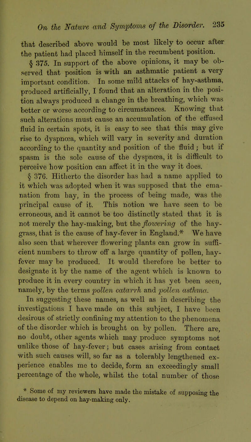 that described above would be most likely to occur after the patient had placed himself in the recumbent position. § 375. In support of the above opinions, it may be ob- served that position is with an asthmatic patient a very important condition. In some mild attacks of hay-asthma, produced artificially, I found that an alteration in the posi- tion always produced a change in the breathing, which was better or worse according to circumstances. Knowing that such alterations must cause an accumulation of the effused fluid in certain spots, it is easy to see that this may give rise to dyspnoea, which will vary in severity and duration according to the quantity and position of the fluid • but if spasm is the sole cause of the dyspnoea, it is difficult to perceive how position can affect it in the way it does. § 376. Hitherto the disorder has had a name applied to it which was adopted when it was supposed that the ema- nation from hay, in the process of being made, was the principal cause of it. This notion we have seen to be erroneous, and it cannot be too distinctly stated that it is not merely the hay-making, but the flowering of the hay- grass, that is the cause of hay-fever in England.* We have also seen that wherever flowering plants can grow in suffi- cient numbers to throw off a large quantity of pollen, hay- fever may be produced. It would therefore be better to designate it by the name of the agent which is known to produce it in every country in which it has yet been seen, namely, by the terms 'pollen catarrh and pollen asthma. In suggesting these names, as well as in describing the investigations I have made on this subject, I have been desirous of strictly confining my attention to the phenomena of the disorder which is brought on by pollen. There are, no doubt, other agents which may produce symptoms not unlike those of hay-fever; but cases arising from contact with such causes will, so far as a tolerably lengthened ex- perience enables me to decide, form an exceedingly small percentage of the whole, whilst the total number of those * Some of my reviewers have made the mistake of supposing the disease to depend on hay-making only.