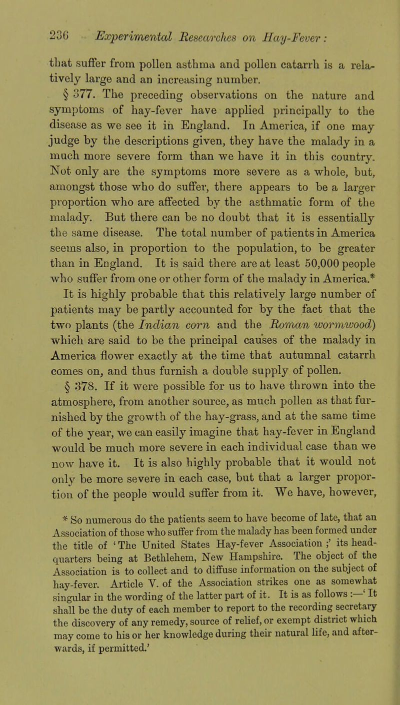 that suffer from pollen asthma and pollen catarrh is a rela- tively large and an increasing number. § 377. The preceding observations on the nature and symptoms of hay-fever have applied principally to the disease as we see it in England. In America, if one may judge by the descriptions given, they have the malady in a much more severe form than we have it in this country. Not only are the symptoms more severe as a whole, but, amongst those who do suffer, there appears to be a larger proportion who are affected by the asthmatic form of the malady. But there can be no doubt that it is essentially the same disease. The total number of patients in America seems also, in proportion to the population, to be greater than in England. It is said there are at least 50,000 people who suffer from one or other form of the malady in America.* It is highly probable that this relatively large number of patients may be partly accounted for by the fact that the two plants (the Indian corn and the Roman wormivood) which are said to be the principal causes of the malady in America flower exactly at the time that autumnal catarrh comes on, and thus furnish a double supply of pollen. § 378. If it were possible for us to have thrown into the atmosphere, from another source, as much pollen as that fur- nished by the growth of the hay-grass, and at the same time of the year, we can easily imagine that hay-fever in England would be much more severe in each individual case than we now have it. It is also highly probable that it would not only be more severe in each case, but that a larger propor- tion of the people would suffer from it. We have, however, * So numerous do the patients seem to have become of late, that an Association of those who suffer from the malady has been formed under the title of ' The United States Hay-fever Association its head- quarters being at Bethlehem, New Hampshire. The object of the Association is to collect and to diffuse information on the subject of hay-fever. Article V. of the Association strikes one as somewhat singular in the wording of the latter part of it. It is as follows :—' It shall be the duty of each member to report to the recording secretary the discovery of any remedy, source of relief, or exempt district which may come to his or her knowledge during their natural life, and after- wards, if permitted.'