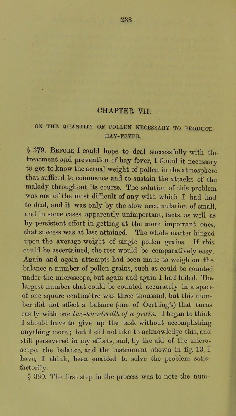 CHAPTER VII. ON THE QUANTITY OF POLLEN NECESSARY TO PRODUCE HAY-FEVER. § 379. Before I could hope to deal successfully with the treatment and prevention of hay-fever, I found it necessary to get to know the actual weight of pollen in the atmosphere that sufficed to commence and to sustain the attacks of the malady throughout its course. The solution of this problem was one of the most difficult of any with which I had had to deal, and it was only by the slow accumulation of small, and in some cases apparently unimportant, facts, as well as by persistent effort in getting at the more important ones, that success was at last attained. The whole matter hino-ed upon the average weight of single pollen grains. If this could be ascertained, the rest would be comparatively easy. Again and again attempts had been made to weigh on the balance a number of pollen grains, such as could be counted under the microscope, but again and again I had failed. The largest number that could be counted accurately in a space of one square centimetre was three thousand, but this num- ber did not affect a balance (one of Oertling's) that turns easily with one two-hundredth of a grain. I began to think I should have to give up the task without accomplishing anything more ; but I did not like to acknowledge this, and still persevered in my efforts, and, by the aid of the micro- scope, the balance, and the instrument shown in fig. 13, I have, I think, been enabled to solve the problem satis- factorily. § 380. The first step in the process was to note the nuui-