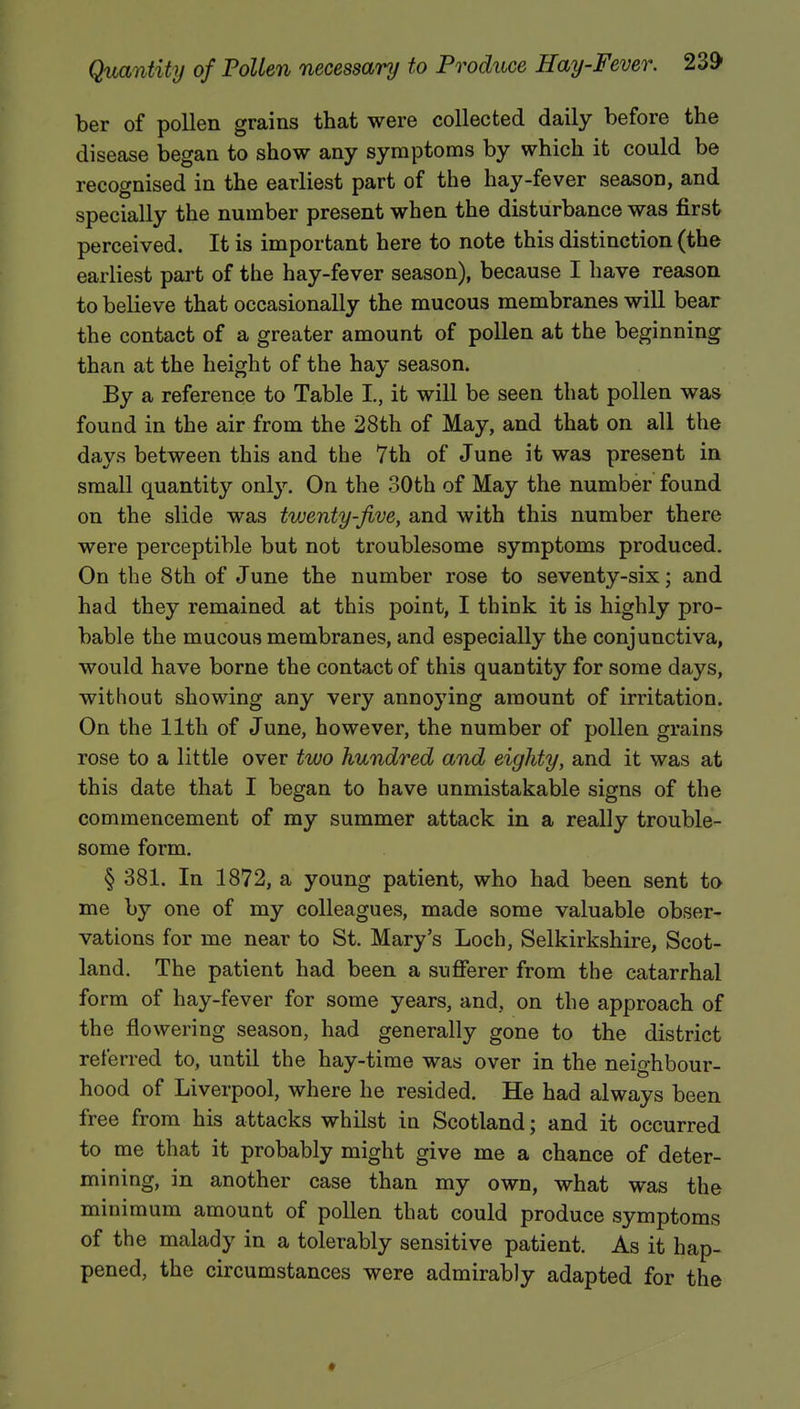 ber of pollen grains that were collected daily before the disease began to show any symptoms by which it could be recognised in the earliest part of the hay-fever season, and specially the number present when the disturbance was first perceived. It is important here to note this distinction (the earliest part of the hay-fever season), because I have reason to believe that occasionally the mucous membranes will bear the contact of a greater amount of pollen at the beginning than at the height of the hay season. By a reference to Table I., it will be seen that pollen was found in the air from the 28th of May, and that on all the days between this and the 7th of June it was present in small quantity only. On the 30th of May the number found on the slide was twenty-five, and with this number there were perceptible but not troublesome symptoms produced. On the 8th of June the number rose to seventy-six; and had they remained at this point, I think it is highly pro- bable the mucous membranes, and especially the conjunctiva, would have borne the contact of this quantity for some days, without showing any very annoying amount of irritation. On the 11th of June, however, the number of pollen grains rose to a little over two hundred and eighty, and it was at this date that I began to have unmistakable signs of the commencement of my summer attack in a really trouble- some form. § 381. In 1872, a young patient, who had been sent to me by one of my colleagues, made some valuable obser- vations for me near to St. Mary's Loch, Selkirkshire, Scot- land. The patient had been a sufferer from the catarrhal form of hay-fever for some years, and, on the approach of the flowering season, had generally gone to the district referred to, until the hay-time was over in the neio-hbour- hood of Liverpool, where he resided. He had always been free from his attacks whilst in Scotland; and it occurred to me that it probably might give me a chance of deter- mining, in another case than my own, what was the minimum amount of pollen that could produce symptoms of the malady in a tolerably sensitive patient. As it hap- pened, the circumstances were admirably adapted for the