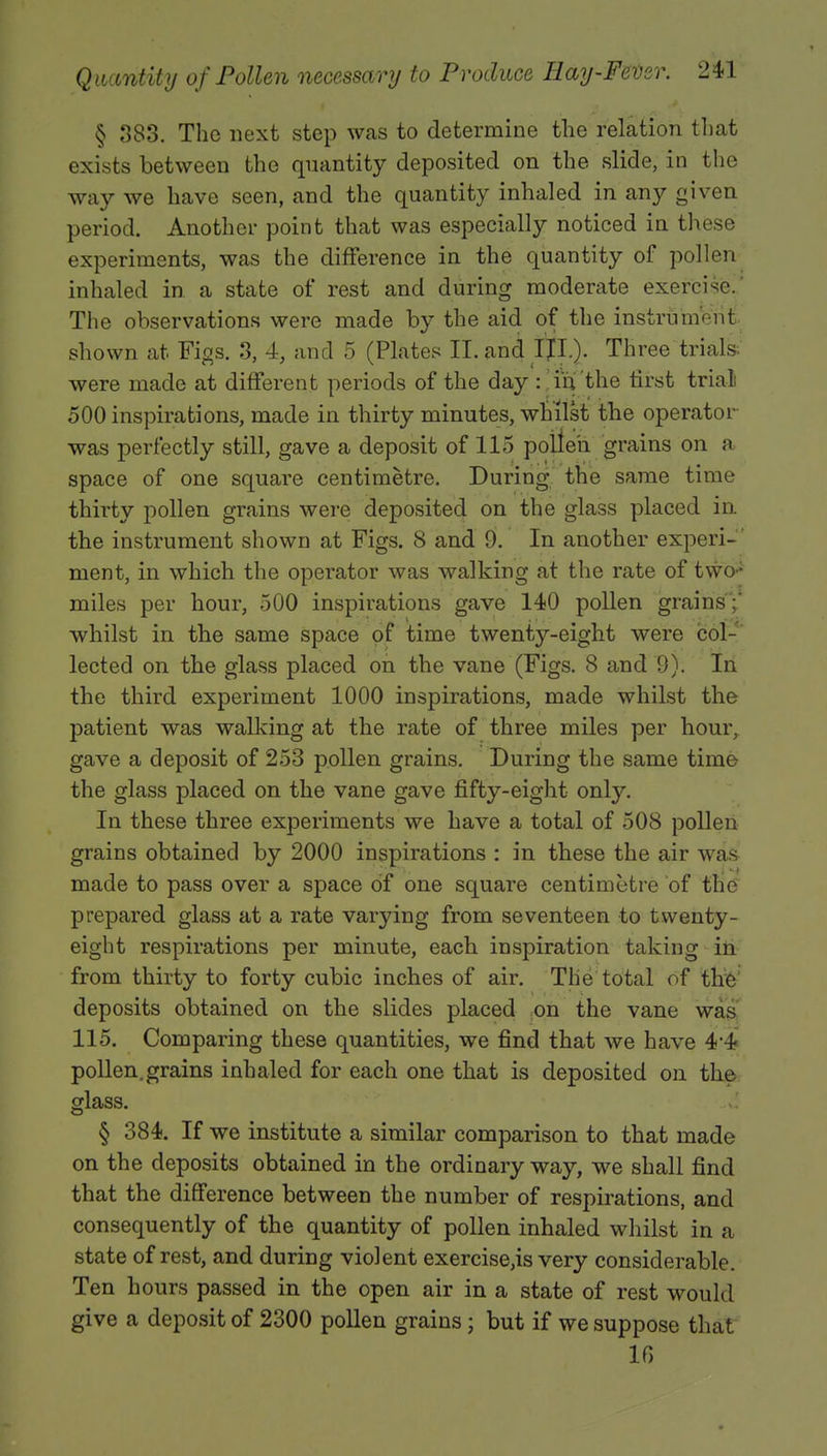 § 383. The next step was to determine the relation that exists between the quantity deposited on the slide, in the way we have seen, and the quantity inhaled in any given period. Another point that was especially noticed in these experiments, was the difference in the quantity of pollen inhaled in a state of rest and during moderate exercise.' The observations were made by the aid of the instrument shown at Figs. 3, 4, and 5 (Plates II. and IJI.). Three trials, were made at different periods of the day : in the first trial 500 inspirations, made in thirty minutes, whilst the operator was perfectly still, gave a deposit of 115 pollen grains on a space of one square centimetre. During the same time thirty pollen grains were deposited on the glass placed in the instrument shown at Figs. 8 and 9. In another experi-' ment, in which the operator was walking at the rate of two* miles per hour, 500 inspirations gave 140 pollen grains;' whilst in the same space of time twenty-eight were col- lected on the glass placed on the vane (Figs. 8 and 9). In the third experiment 1000 inspirations, made whilst the patient was walking at the rate of three miles per hour, gave a deposit of 253 pollen grains. During the same time the glass placed on the vane gave fifty-eight only. In these three experiments we have a total of 508 pollen grains obtained by 2000 inspirations : in these the air was made to pass over a space of one square centimetre of the prepared glass at a rate varying from seventeen to twenty- eight respirations per minute, each inspiration taking in from thirty to forty cubic inches of air. The total of the deposits obtained on the slides placed on the vane was 115. Comparing these quantities, we find that we have 4*4 pollen.grains inhaled for each one that is deposited on the glass. § 384. If we institute a similar comparison to that made on the deposits obtained in the ordinary way, we shall find that the difference between the number of respirations, and consequently of the quantity of pollen inhaled whilst in a state of rest, and during violent exercisers very considerable. Ten hours passed in the open air in a state of rest would give a deposit of 2300 pollen grains; but if we suppose that 16