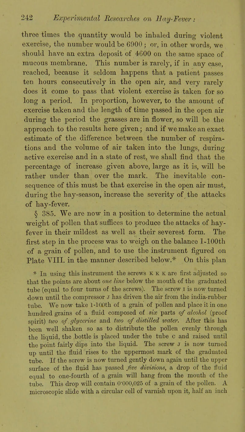 th ree times the quantity would be inhaled during violent exercise, the number would be 6000 ; or, in other words, we should have an extra deposit of 4600 on the same space of mucous membrane. This number is rarely, if in any case, reached, because it seldom happens that a patient passes ten hours consecutively in the open air, and very rarely does it come to pass that violent exercise is taken for so long a period. In proportion, however, to the amount of exercise taken and the length of time passed in the open air during the period the grasses are in flower, so will be the approach to the results here given; and if we make an exact estimate of the difference between the number of respira- tions and the volume of air taken into the lungs, during active exercise and in a state of rest, we shall find that the percentage of increase given above, large as it is, will be rather under than over the mark. The inevitable con- sequence of this must be that exercise in the open air must, during the hay-season, increase the severity of the attacks of hay-fever. § 385. We are now in a position to determine the actual weight of pollen that suffices to produce the attacks of hay- fever in their mildest as well as their severest form. The first step in the process was to weigh on the balance l-100th of a grain of pollen, and to use the instrument figured on Plate VIII. in the manner described below.* On this plan * In using this instrument the screws k k k are first adjusted so that the points are about one line below the mouth of the graduated tube (equal to four turns of the screws). The screw i is now turned down until the compressor J has driven the air from the india-rubber tube. We now take l-100th of a grain of pollen and place it in one hundred grains of a fluid composed of six parts of alcohol (proof spirit) two of glycerine and two of distilled water. After this has been well shaken so as to distribute the pollen evenly through the liquid, the bottle is placed under the tube c and raised until the point fairly dips into the liquid. The screw J is now turned up until the fluid rises to the uppermost mark of the graduated tube. If the screw is now turned gently down again until the upper surface of the fluid has passed five divisions, a drop of the fluid equal to one-fourth of a grain will hang from the mouth of the tube. This drop will contain 0'000,025 of a grain of the pollen. A microscopic slide with a circular cell of varnish upon it, half an inch