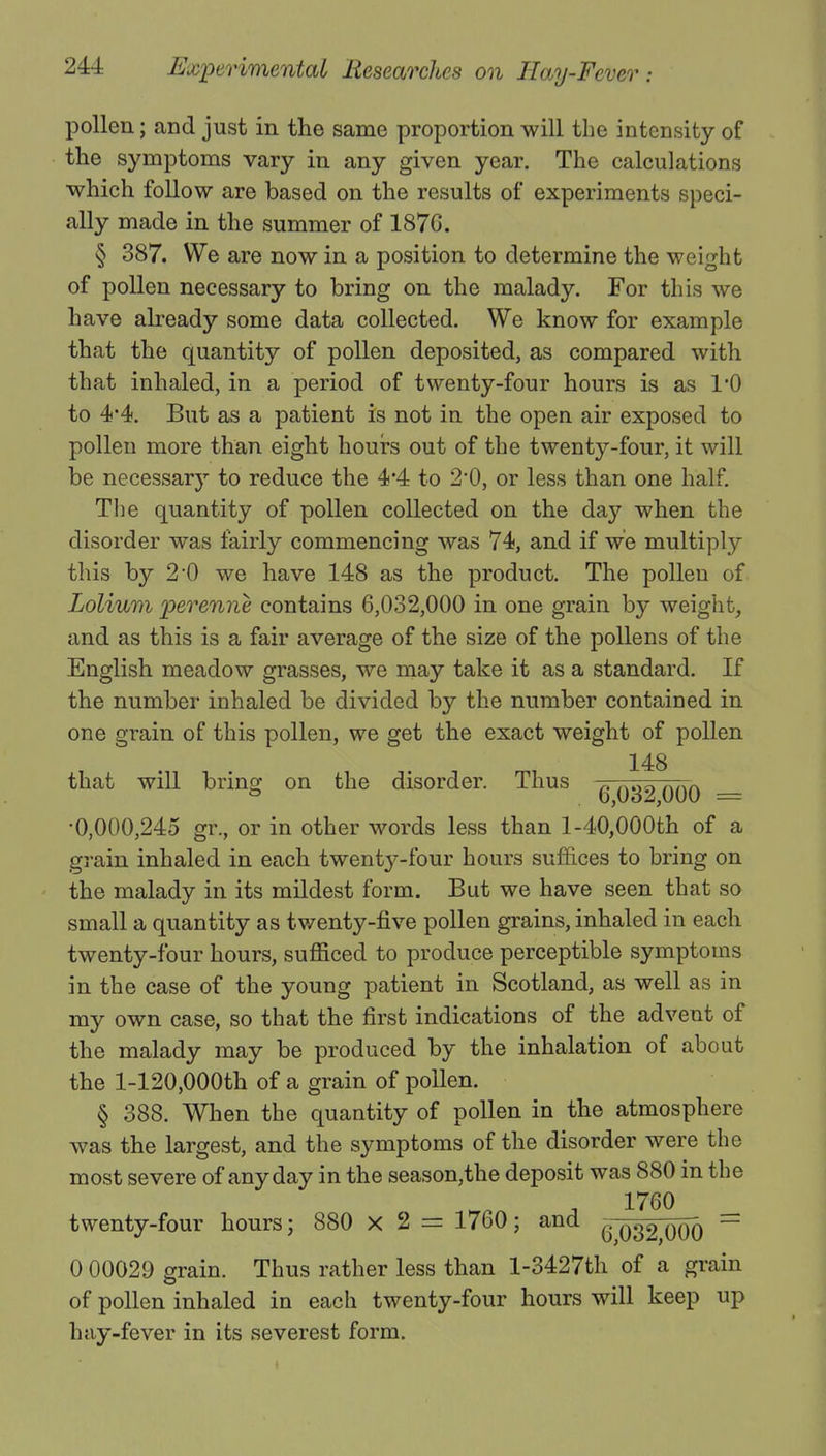 pollen; and just in the same proportion will the intensity of the symptoms vary in any given year. The calculations •which follow are based on the results of experiments speci- ally made in the summer of 1876. § 387. We are now in a position to determine the weight of pollen necessary to bring on the malady. For this we have already some data collected. We know for example that the quantity of pollen deposited, as compared with that inhaled, in a period of twenty-four hours is as 1*0 to 4*4. But as a patient is not in the open air exposed to pollen more than eight hours out of the twenty-four, it will be necessary to reduce the 4*4 to 2,0, or less than one half. The quantity of pollen collected on the day when the disorder was fairly commencing was 74, and if we multiply this by 2*0 we have 148 as the product. The pollen of Lolium perenne contains 6,032,000 in one grain by weight, and as this is a fair average of the size of the pollens of the English meadow grasses, we may take it as a standard. If the number inhaled be divided by the number contained in one grain of this pollen, we get the exact weight of pollen 148 that will bring on the disorder. Thus -0 ftHn nAA ° 0,0oz,000 = •0,000,245 gi\, or in other words less than 1-40,000th of a grain inhaled in each twenty-four hours suffices to bring on the malady in its mildest form. But we have seen that so small a quantity as twenty-five pollen grains, inhaled in each twenty-four hours, sufficed to produce perceptible symptoms in the case of the young patient in Scotland, as well as in my own case, so that the first indications of the advent of the malady may be produced by the inhalation of about the 1-120,000th of a grain of pollen. § 388. When the quantity of pollen in the atmosphere was the largest, and the symptoms of the disorder were the most severe of any day in the season,the deposit was 880 in the 1760 twenty-four hours; 880 X 2 = 1760; and ^ q32 qoo ~ 0 00029 grain. Thus rather less than l-3427th of a grain of pollen inhaled in each twenty-four hours will keep up hay-fever in its severest form.